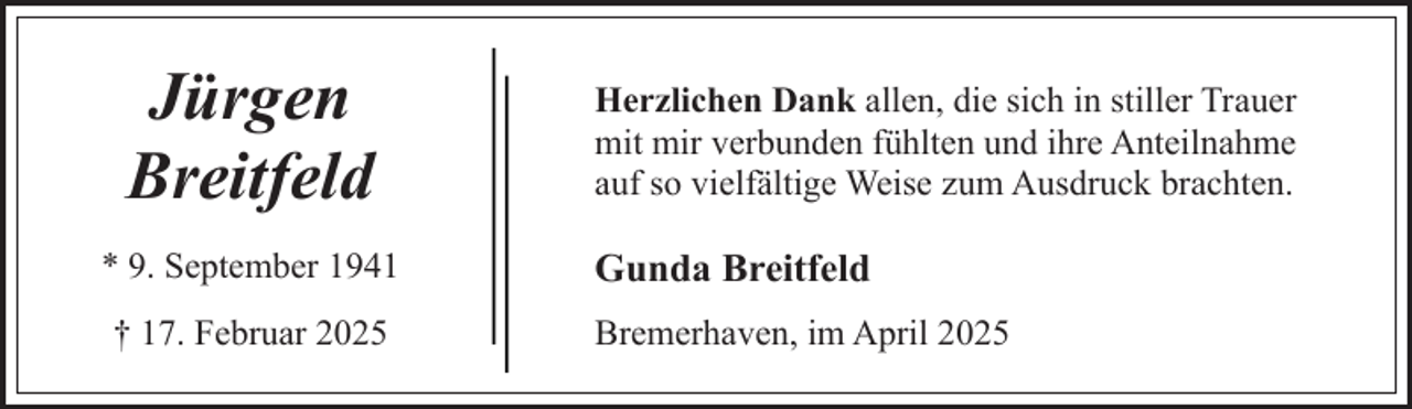<p>Jürgen<br />Breitfeld<br />* 9. September 1941<br />† 17. Februar 2025</p><p>Herzlichen Dank allen, die sich in stiller Trauer<br />mit mir verbunden fühlten und ihre Anteilnahme<br />auf so vielfältige Weise zum Ausdruck brachten.</p><p>Gunda Breitfeld<br />Bremerhaven, im April 2025</p>