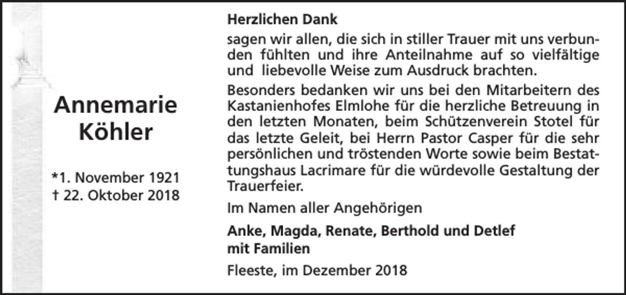 <p>Annemarie<br />Köhler<br />*1. November 1921<br />† 22. Oktober 2018</p><p>Herzlichen Dank<br />sagen wir allen, die sich in stiller Trauer mit uns verbunden fühlten und ihre Anteilnahme auf so vielfältige<br />und liebevolle Weise zum Ausdruck brachten.<br />Besonders bedanken wir uns bei den Mitarbeitern des<br />Kastanienhofes Elmlohe für die herzliche Betreuung in<br />den letzten Monaten, beim Schützenverein Stotel für<br />das letzte Geleit, bei Herrn Pastor Casper für die sehr<br />persönlichen und tröstenden Worte sowie beim Bestattungshaus Lacrimare für die würdevolle Gestaltung der<br />Trauerfeier.<br />Im Namen aller Angehörigen<br />Anke, Magda, Renate, Berthold und Detlef<br />mit Familien<br />Fleeste, im Dezember 2018</p>