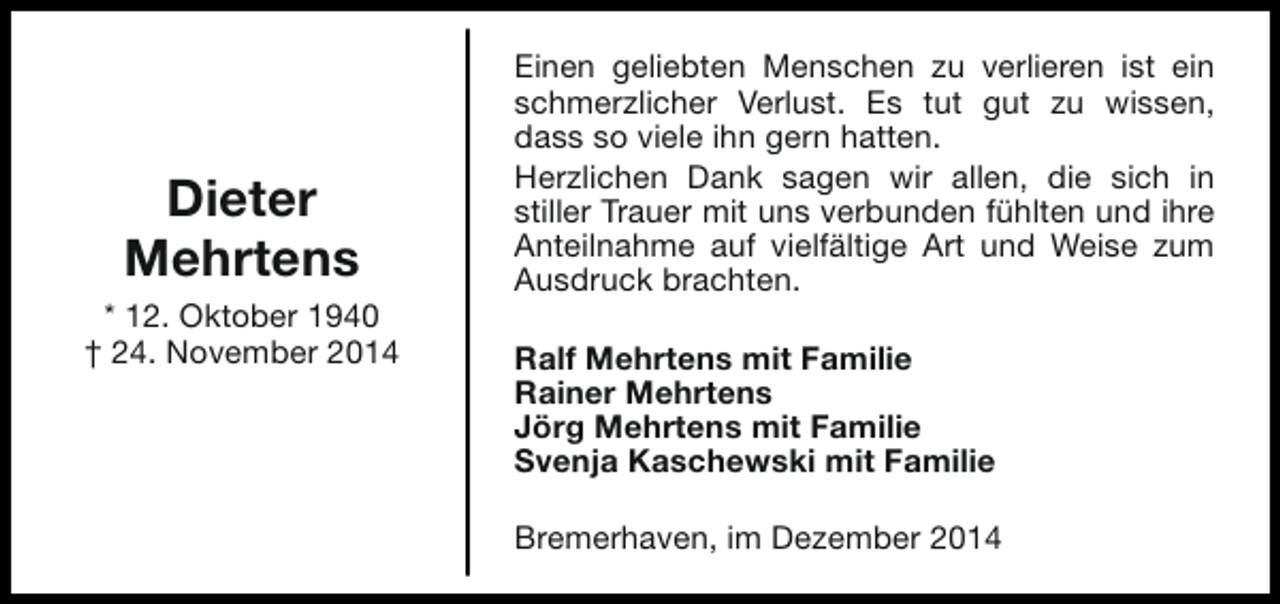 <p>Dieter<br />Mehrtens<br />* 12. Oktober 1940<br />† 24. November 2014</p><p>Einen geliebten Menschen zu verlieren ist ein<br />schmerzlicher Verlust. Es tut gut zu wissen,<br />dass so viele ihn gern hatten.<br />Herzlichen Dank sagen wir allen, die sich in<br />stiller Trauer mit uns verbunden fühlten und ihre<br />Anteilnahme auf vielfältige Art und Weise zum<br />Ausdruck brachten.<br />Ralf Mehrtens mit Familie<br />Rainer Mehrtens<br />Jörg Mehrtens mit Familie<br />Svenja Kaschewski mit Familie<br />Bremerhaven, im Dezember 2014</p>