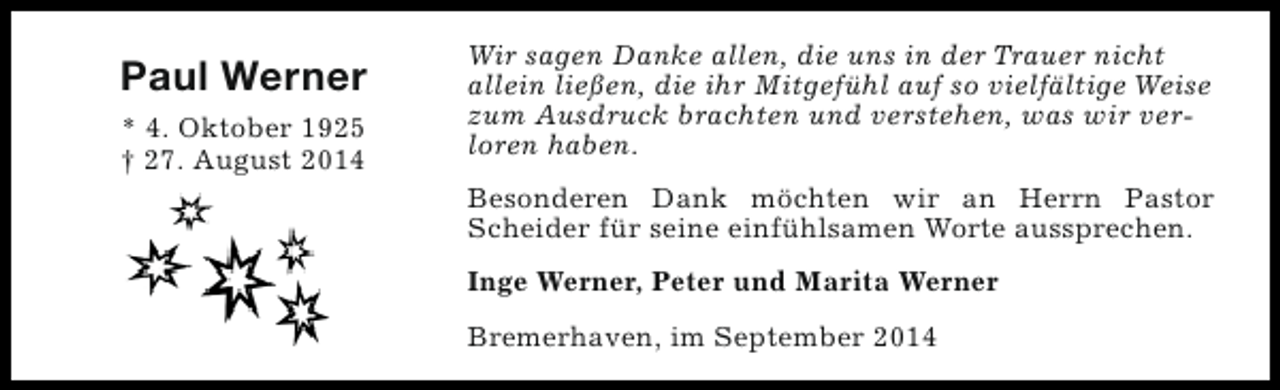<p>Paul Werner<br />* 4. Oktober 1925<br />† 27. August 2014</p><p>Wir sagen Danke allen, die uns in der Trauer nicht<br />allein ließen, die ihr Mitgefühl auf so vielfältige Weise<br />zum Ausdruck brachten und verstehen, was wir verloren haben.<br />Besonderen Dank möchten wir an Herrn Pastor<br />Scheider für seine einfühlsamen Worte aussprechen.<br />Inge Werner, Peter und Marita Werner<br />Bremerhaven, im September 2014</p>