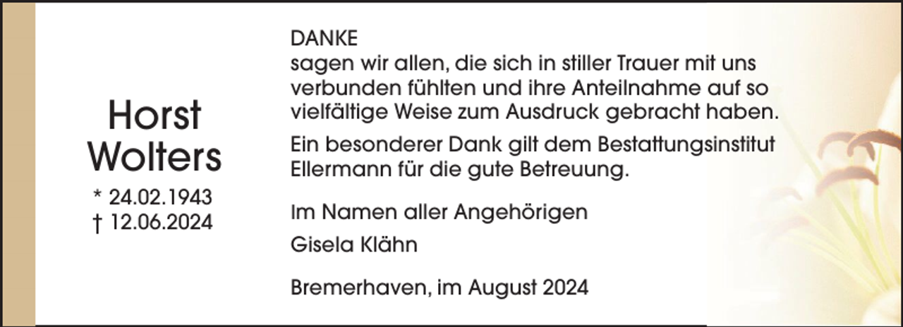 <p>Horst<br />Wolters<br />* 24.02.1943<br />† 12.06.2024</p><p>DANKE<br />sagen wir allen, die sich in stiller Trauer mit uns<br />verbunden fühlten und ihre Anteilnahme auf so<br />vielfältige Weise zum Ausdruck gebracht haben.<br />Ein besonderer Dank gilt dem Bestattungsinstitut<br />Ellermann für die gute Betreuung.<br />Im Namen aller Angehörigen</p><p>Gisela Klähn<br />Bremerhaven, im August 2024</p>