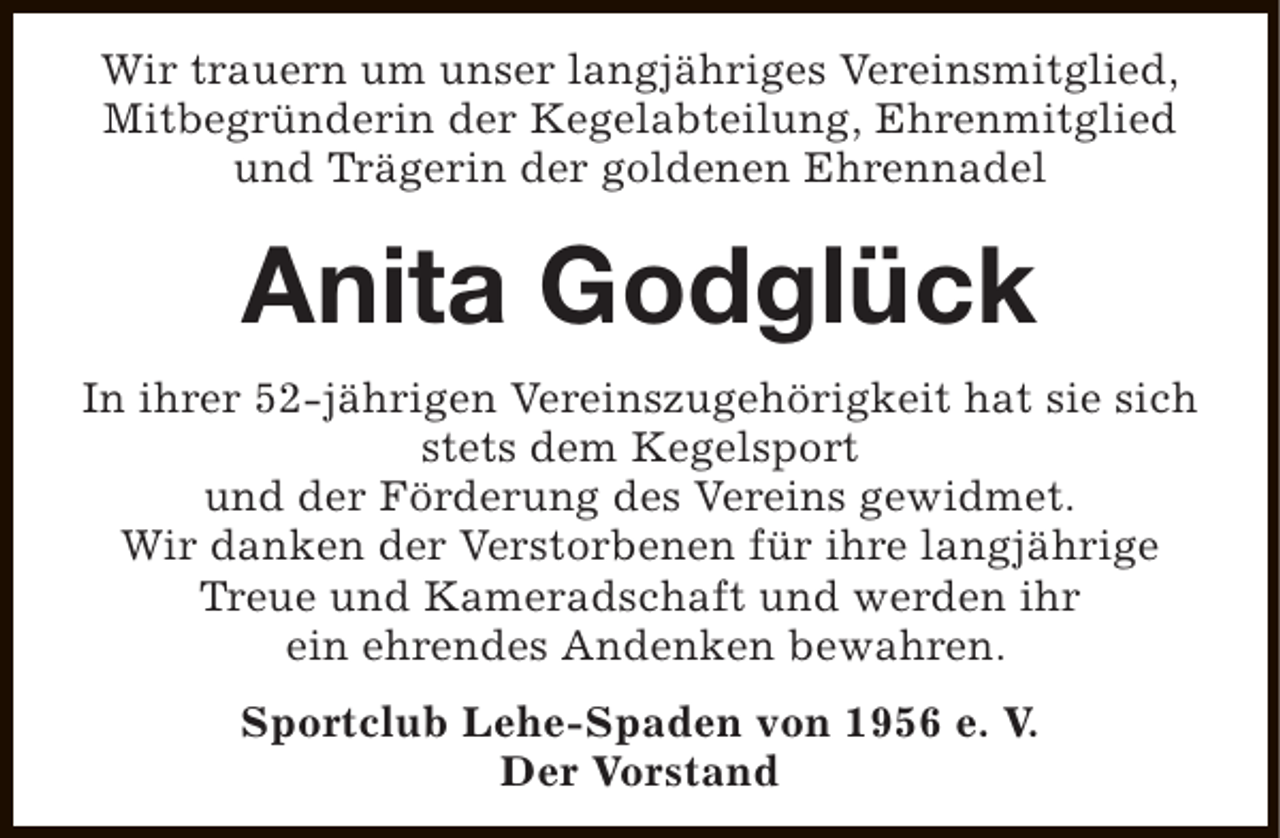 <p>Wir trauern um unser langjähriges Vereinsmitglied,<br />Mitbegründerin der Kegelabteilung, Ehrenmitglied<br />und Trägerin der goldenen Ehrennadel</p><p>Anita Godglück<br />In ihrer 52-jährigen Vereinszugehörigkeit hat sie sich<br />stets dem Kegelsport<br />und der Förderung des Vereins gewidmet.<br />Wir danken der Verstorbenen für ihre langjährige<br />Treue und Kameradschaft und werden ihr<br />ein ehrendes Andenken bewahren.<br />Sportclub Lehe-Spaden von 1956 e. V.<br />Der Vorstand</p>