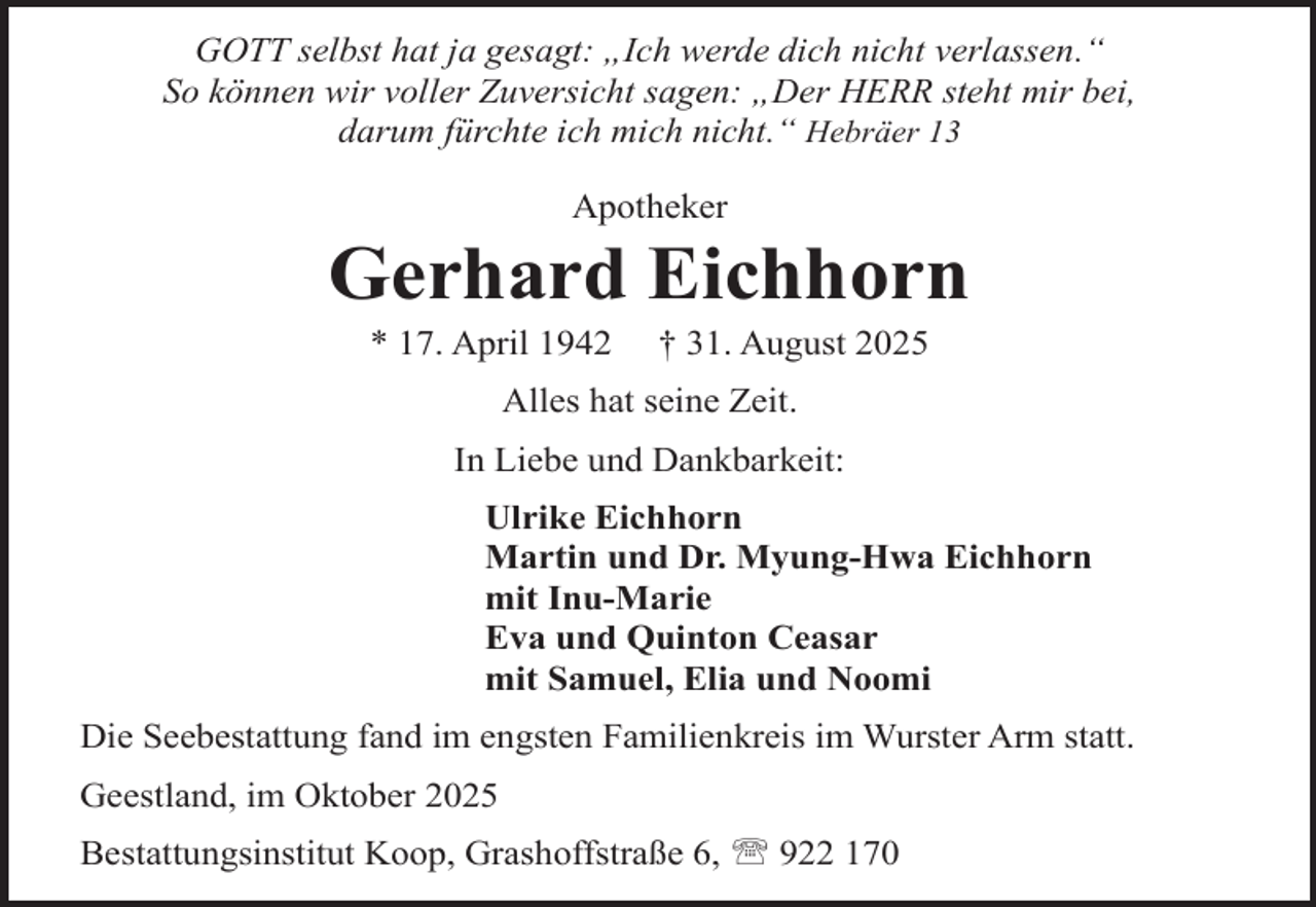 <p>GOTT selbst hat ja gesagt: „Ich werde dich nicht verlassen.“<br />So können wir voller Zuversicht sagen: „Der HERR steht mir bei,<br />darum fürchte ich mich nicht.“ Hebräer 13<br />Apotheker</p><p>Gerhard Eichhorn<br />* 17. April 1942</p><p>† 31. August 2025</p><p>Alles hat seine Zeit.<br />In Liebe und Dankbarkeit:<br />Ulrike Eichhorn<br />Martin und Dr. Myung-Hwa Eichhorn<br />mit Inu-Marie<br />Eva und Quinton Ceasar<br />mit Samuel, Elia und Noomi<br />Die Seebestattung fand im engsten Familienkreis im Wurster Arm statt.<br />Geestland, im Oktober 2025<br />Bestattungsinstitut Koop, Grashoffstraße 6,  922 170</p>