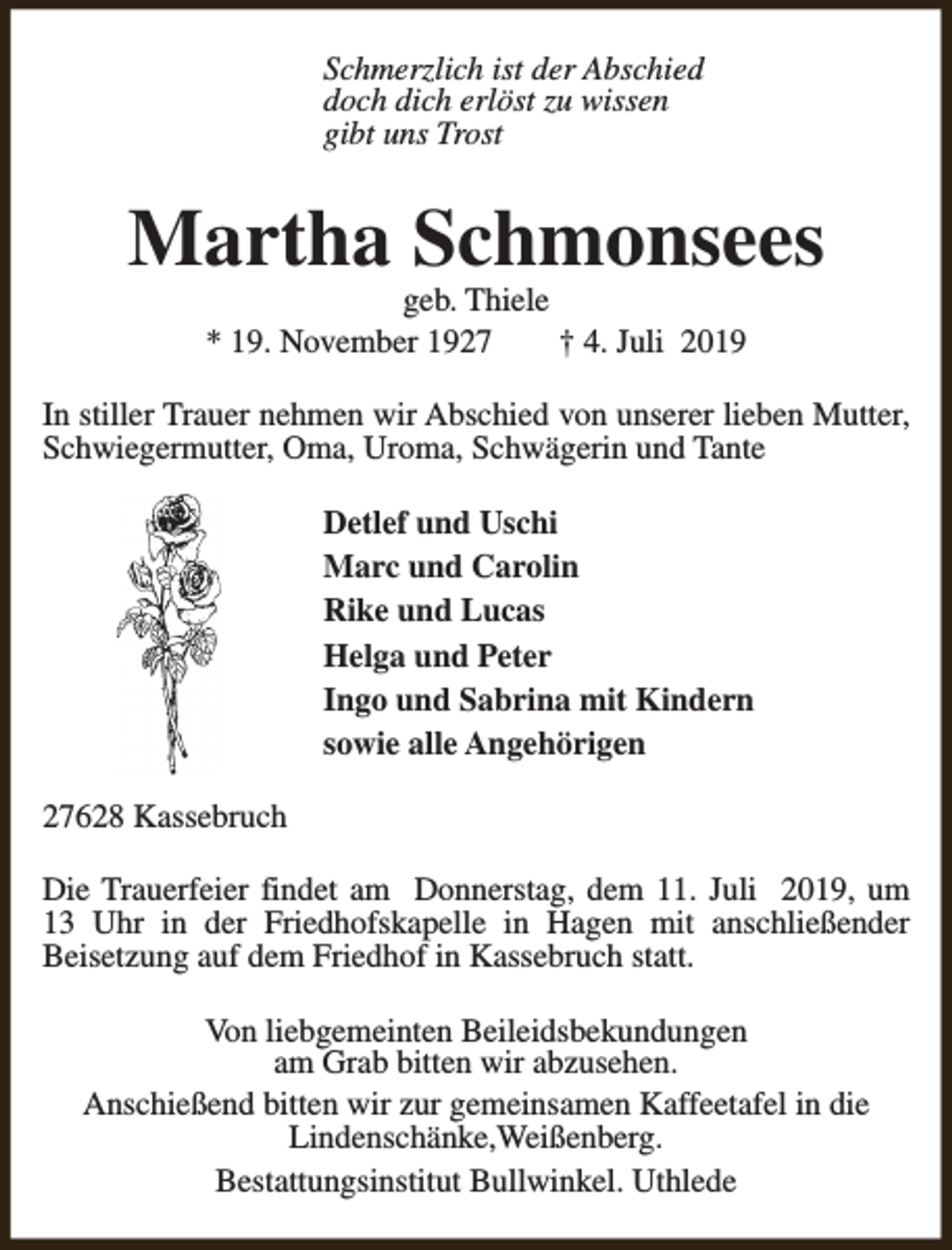 <p>Schmerzlich ist der Abschied<br />doch dich erlöst zu wissen<br />gibt uns Trost</p><p>Martha Schmonsees<br />geb. Thiele<br />* 19. November 1927<br />† 4. Juli 2019</p><p>In stiller Trauer nehmen wir Abschied von unserer lieben Mutter,<br />Schwiegermutter, Oma, Uroma, Schwägerin und Tante<br />Detlef und Uschi<br />Marc und Carolin<br />Rike und Lucas<br />Helga und Peter<br />Ingo und Sabrina mit Kindern<br />sowie alle Angehörigen<br />27628 Kassebruch<br />Die Trauerfeier findet am Donnerstag, dem 11. Juli 2019, um<br />13 Uhr in der Friedhofskapelle in Hagen mit anschließender<br />Beisetzung auf dem Friedhof in Kassebruch statt.<br />Von liebgemeinten Beileidsbekundungen<br />am Grab bitten wir abzusehen.<br />Anschießend bitten wir zur gemeinsamen Kaffeetafel in die<br />Lindenschänke,Weißenberg.<br />Bestattungsinstitut Bullwinkel. Uthlede</p>
