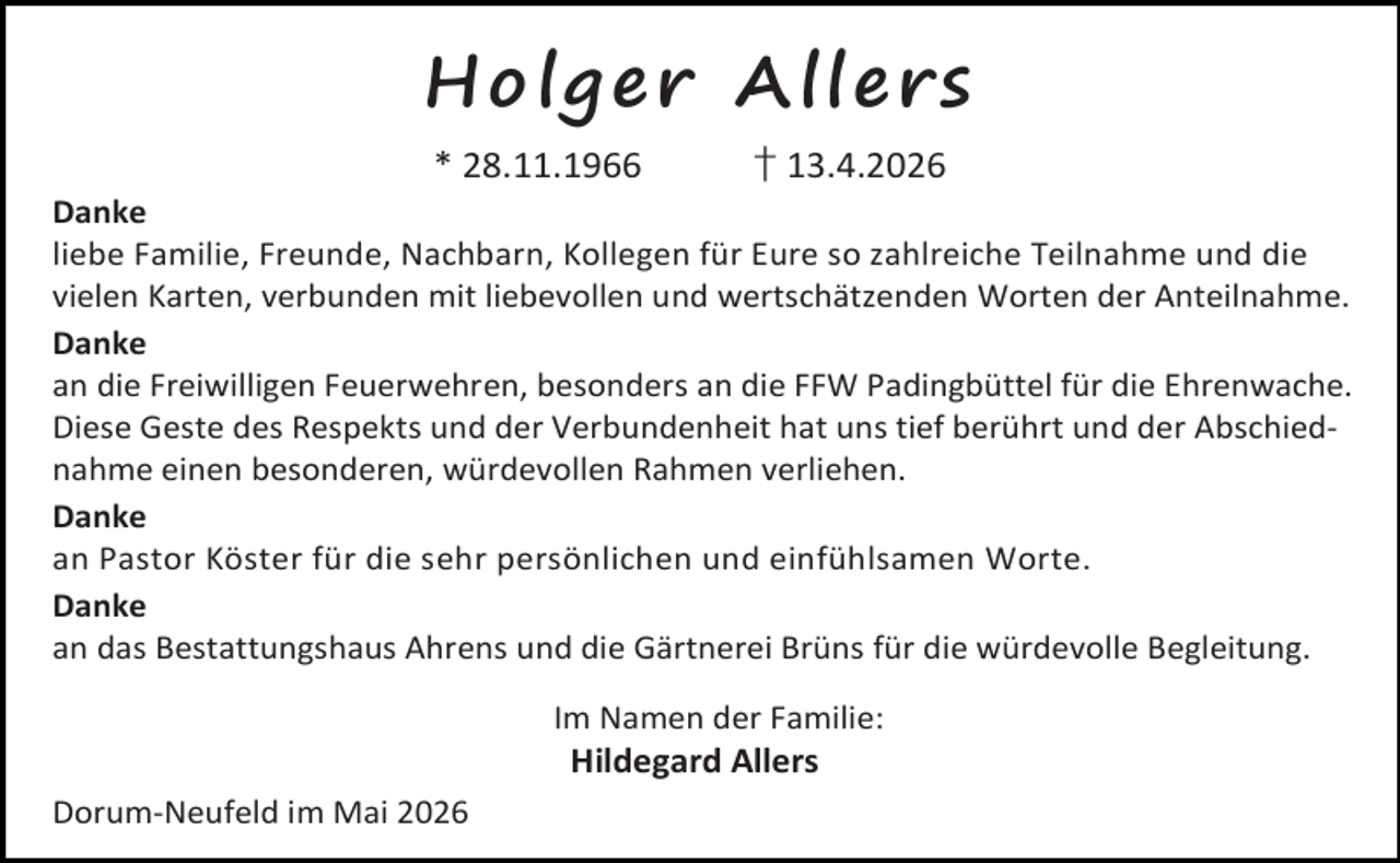 <p>Ho lg e r A lle rs<br />* 28.11.1966</p><p>† 13.4.2026</p><p>Danke<br />liebe Familie, Freunde, Nachbarn, Kollegen für Eure so zahlreiche Teilnahme und die<br />vielen Karten, verbunden mit liebevollen und wertschätzenden Worten der Anteilnahme.<br />Danke<br />an die Freiwilligen Feuerwehren, besonders an die FFW Padingbüttel für die Ehrenwache.<br />Diese Geste des Respekts und der Verbundenheit hat uns tief berührt und der Abschiednahme einen besonderen, würdevollen Rahmen verliehen.<br />Danke<br />an Pastor Köster für die sehr persönlichen und einfühlsamen Worte.<br />Danke<br />an das Bestattungshaus Ahrens und die Gärtnerei Brüns für die würdevolle Begleitung.<br />Im Namen der Familie:</p><p>Hildegard Allers</p><p>Dorum-Neufeld im Mai 2026</p>