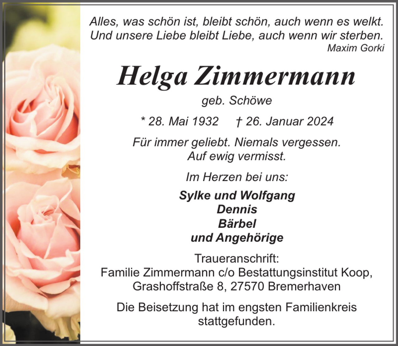 <p>Alles, was schön ist, bleibt schön, auch wenn es welkt.<br />Und unsere Liebe bleibt Liebe, auch wenn wir sterben.</p><p>Maxim Gorki</p><p>Helga Zimmermann<br />geb. Schöwe</p><p>* 28. Mai 1932</p><p>† 26. Januar 2024</p><p>Für immer geliebt. Niemals vergessen.<br />Auf ewig vermisst.<br />Im Herzen bei uns:<br />Sylke und Wolfgang<br />Dennis<br />Bärbel<br />und Angehörige<br />Traueranschrift:<br />Familie Zimmermann c/o Bestattungsinstitut Koop,<br />Grashoffstraße 8, 27570 Bremerhaven<br />Die Beisetzung hat im engsten Familienkreis<br />stattgefunden.</p>