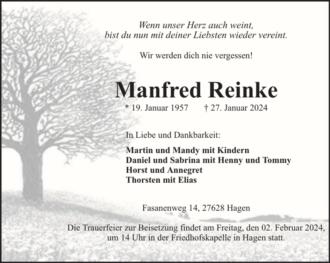 <p>Wenn unser Herz auch weint,<br />bist du nun mit deiner Liebsten wieder vereint.<br />Wir werden dich nie vergessen!</p><p>Manfred Reinke<br />* 19. Januar 1957</p><p>† 27. Januar 2024</p><p>In Liebe und Dankbarkeit:<br />Martin und Mandy mit Kindern<br />Daniel und Sabrina mit Henny und Tommy<br />Horst und Annegret<br />Thorsten mit Elias<br />Fasanenweg 14, 27628 Hagen<br />Die Trauerfeier zur Beisetzung findet am Freitag, den 02. Februar 2024,<br />um 14 Uhr in der Friedhofskapelle in Hagen statt.</p>