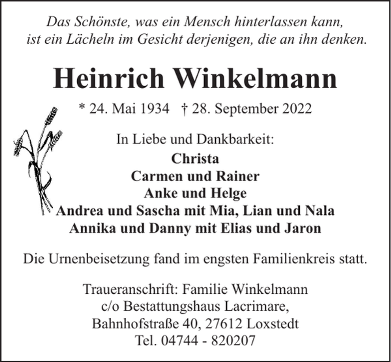 <p>Das Schönste, was ein Mensch hinterlassen kann,<br />ist ein Lächeln im Gesicht derjenigen, die an ihn denken.</p><p>Heinrich Winkelmann<br />* 24. Mai 1934 † 28. September 2022<br />In Liebe und Dankbarkeit:<br />Christa<br />Carmen und Rainer<br />Anke und Helge<br />Andrea und Sascha mit Mia, Lian und Nala<br />Annika und Danny mit Elias und Jaron<br />Die Urnenbeisetzung fand im engsten Familienkreis statt.<br />Traueranschrift: Familie Winkelmann<br />c/o Bestattungshaus Lacrimare,<br />Bahnhofstraße 40, 27612 Loxstedt<br />Tel. 04744 - 820207</p>