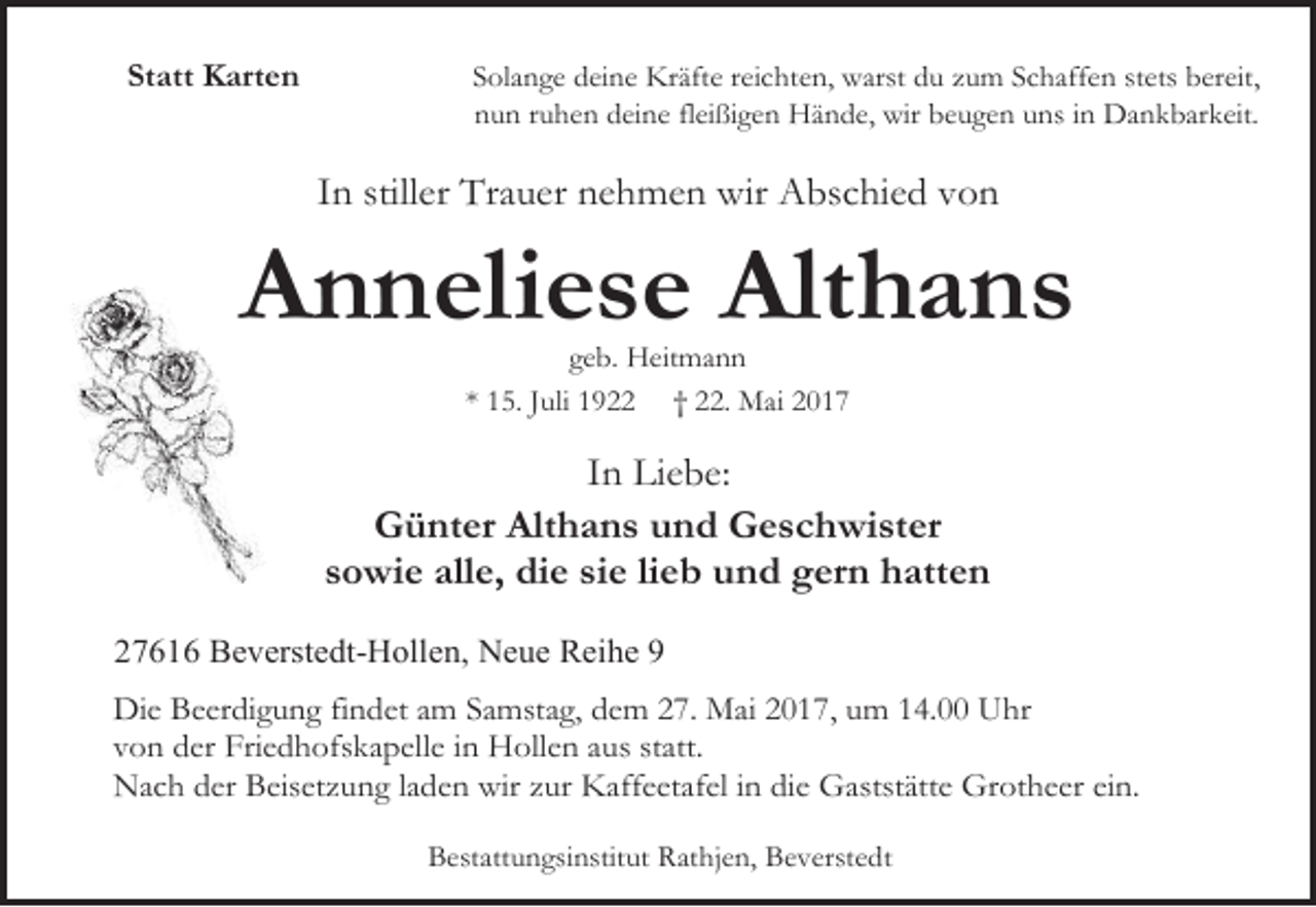 <p>Statt Karten</p><p>Solange deine Kräfte reichten, warst du zum Schaffen stets bereit,<br />nun ruhen deine fleißigen Hände, wir beugen uns in Dankbarkeit.</p><p>In stiller Trauer nehmen wir Abschied von</p><p>Anneliese Althans<br />geb. Heitmann<br />* 15. Juli 1922 † 22. Mai 2017</p><p>In Liebe:<br />Günter Althans und Geschwister<br />sowie alle, die sie lieb und gern hatten<br />27616 Beverstedt-Hollen, Neue Reihe 9<br />Die Beerdigung findet am Samstag, dem 27. Mai 2017, um 14.00 Uhr<br />von der Friedhofskapelle in Hollen aus statt.<br />Nach der Beisetzung laden wir zur Kaffeetafel in die Gaststätte Grotheer ein.<br />Bestattungsinstitut Rathjen, Beverstedt</p>