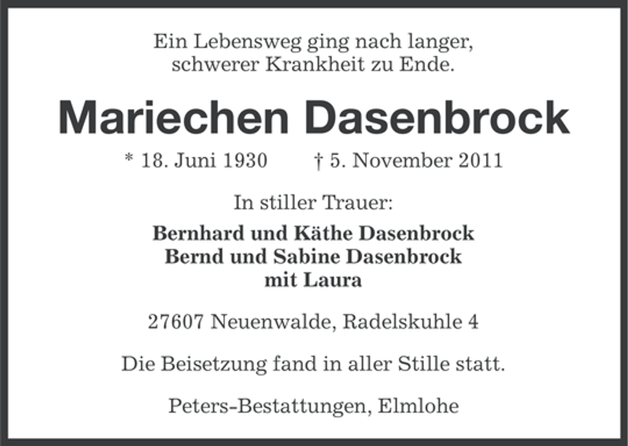 <p>Ein Lebensweg ging nach langer,<br />schwerer Krankheit zu Ende.</p><p>Mariechen Dasenbrock<br />* 18. Juni 1930</p><p>† 5. November 2011</p><p>In stiller Trauer:<br />Bernhard und Käthe Dasenbrock<br />Bernd und Sabine Dasenbrock<br />mit Laura<br />27607 Neuenwalde, Radelskuhle 4<br />Die Beisetzung fand in aller Stille statt.<br />Peters-Bestattungen, Elmlohe</p>