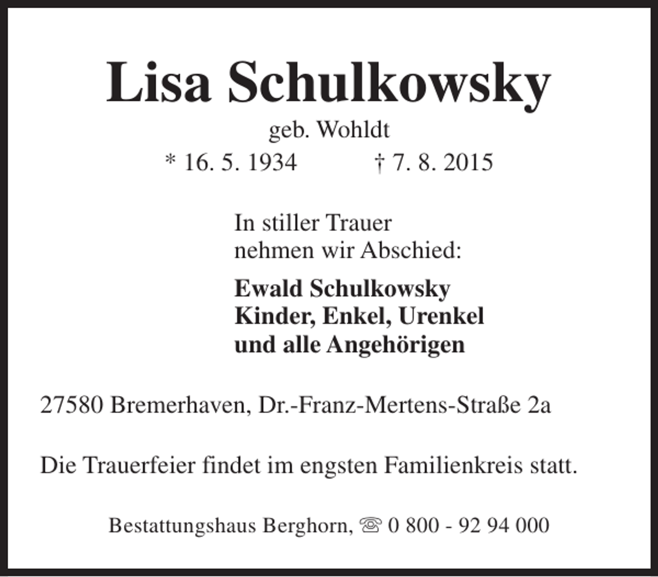 <p>Lisa Schulkowsky<br />geb. Wohldt<br />* 16. 5. 1934<br />† 7. 8. 2015<br />In stiller Trauer<br />nehmen wir Abschied:<br />Ewald Schulkowsky<br />Kinder, Enkel, Urenkel<br />und alle Angehörigen<br />27580 Bremerhaven, Dr.-Franz-Mertens-Straße 2a<br />Die Trauerfeier findet im engsten Familienkreis statt.<br />Bestattungshaus Berghorn, s 0 800 - 92 94 000</p>