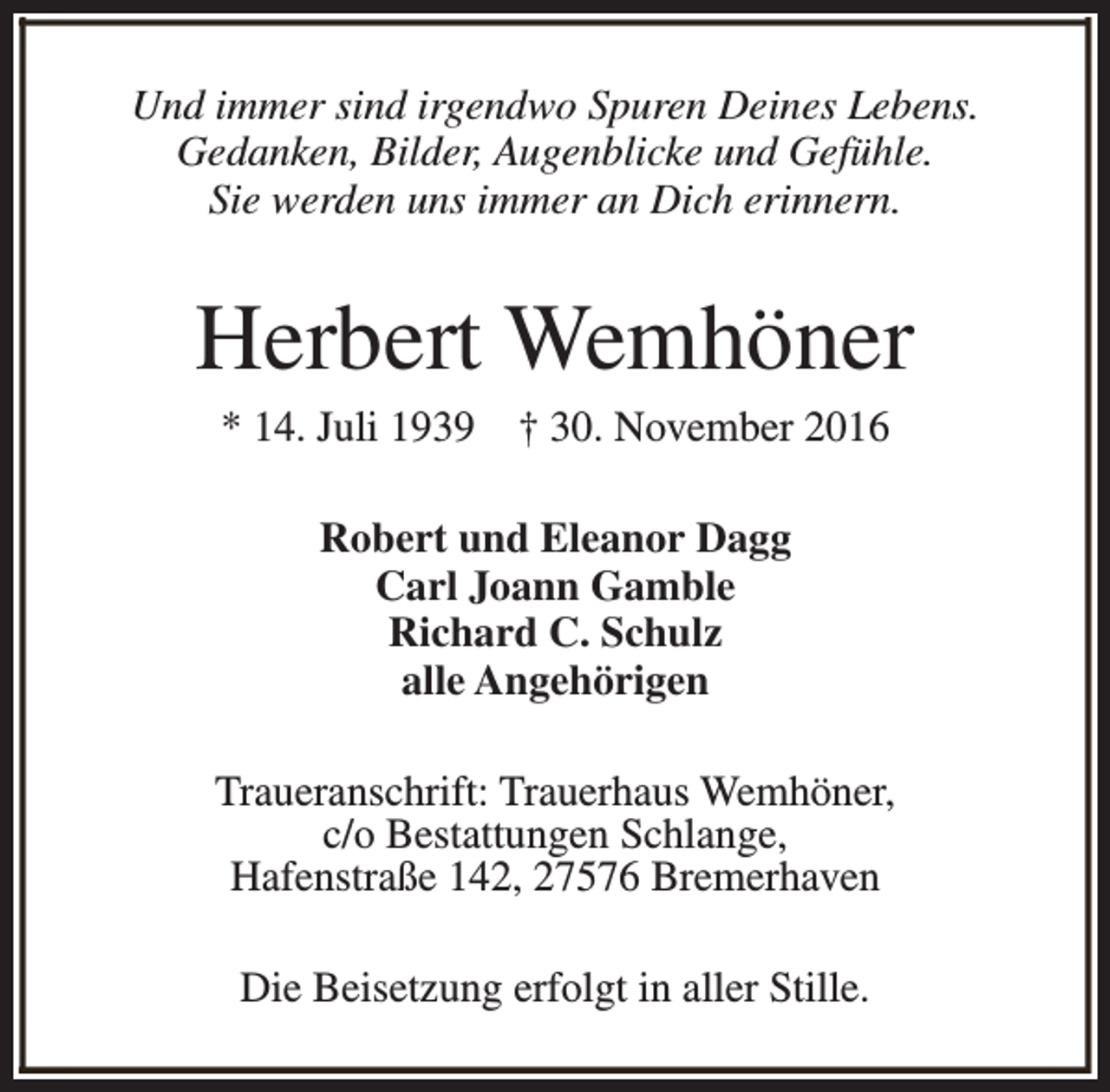 <p>Und immer sind irgendwo Spuren Deines Lebens.<br />Gedanken, Bilder, Augenblicke und Gefühle.<br />Sie werden uns immer an Dich erinnern.</p><p>Herbert Wemhöner<br />* 14. Juli 1939</p><p>† 30. November 2016</p><p>Robert und Eleanor Dagg<br />Carl Joann Gamble<br />Richard C. Schulz<br />alle Angehörigen<br />Traueranschrift: Trauerhaus Wemhöner,<br />c/o Bestattungen Schlange,<br />Hafenstraße 142, 27576 Bremerhaven<br />Die Beisetzung erfolgt in aller Stille.</p>