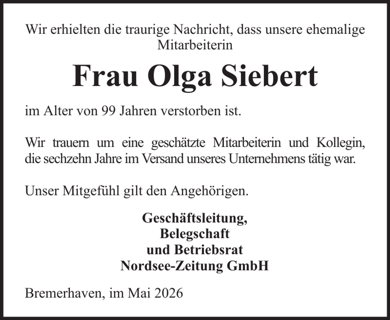 <p>Wir erhielten die traurige Nachricht, dass unsere ehemalige<br />Mitarbeiterin</p><p>Frau Olga Siebert<br />im Alter von 99 Jahren verstorben ist.<br />Wir trauern um eine geschätzte Mitarbeiterin und Kollegin,<br />die sechzehn Jahre im Versand unseres Unternehmens tätig war.<br />Unser Mitgefühl gilt den Angehörigen.<br />Geschäftsleitung,<br />Belegschaft<br />und Betriebsrat<br />Nordsee-Zeitung GmbH<br />Bremerhaven, im Mai 2026</p>