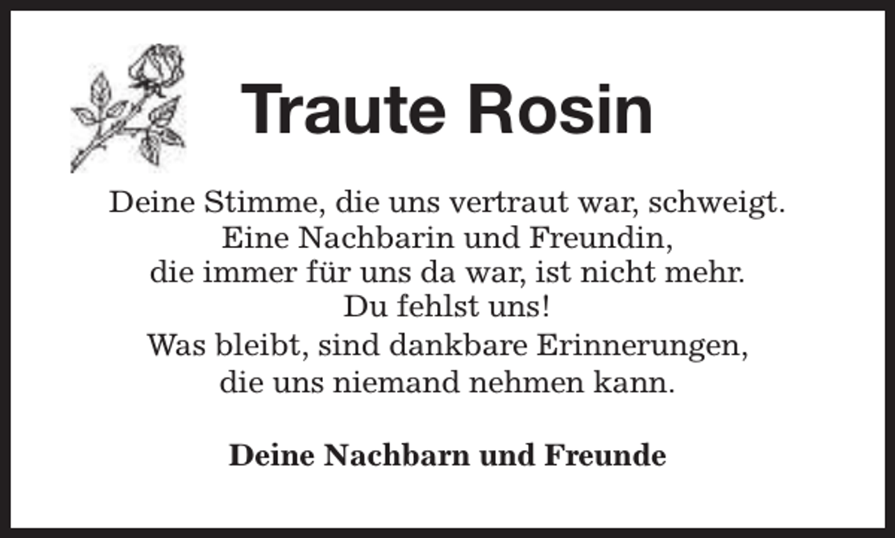 <p>Traute Rosin<br />Deine Stimme, die uns vertraut war, schweigt.<br />Eine Nachbarin und Freundin,<br />die immer für uns da war, ist nicht mehr.<br />Du fehlst uns!<br />Was bleibt, sind dankbare Erinnerungen,<br />die uns niemand nehmen kann.<br />Deine Nachbarn und Freunde</p>