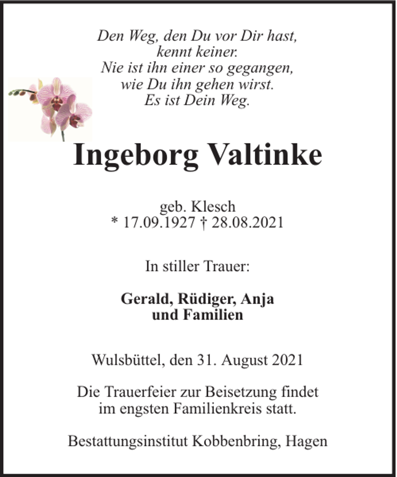 <p>Den Weg, den Du vor Dir hast,<br />kennt keiner.<br />Nie ist ihn einer so gegangen,<br />wie Du ihn gehen wirst.<br />Es ist Dein Weg.</p><p>Ingeborg Valtinke<br />geb. Klesch<br />* 17.09.1927 † 28.08.2021<br />In stiller Trauer:<br />Gerald, Rüdiger, Anja<br />und Familien<br />Wulsbüttel, den 31. August 2021<br />Die Trauerfeier zur Beisetzung findet<br />im engsten Familienkreis statt.<br />Bestattungsinstitut Kobbenbring, Hagen</p>