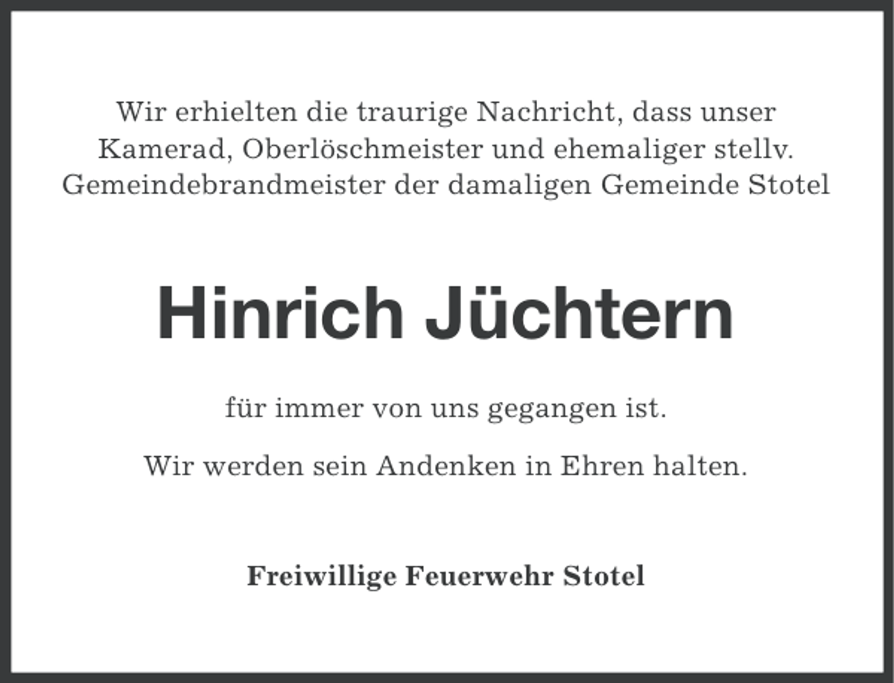 <p>Wir erhielten die traurige Nachricht, dass unser<br />Kamerad, Oberlöschmeister und ehemaliger stellv.<br />Gemeindebrandmeister der damaligen Gemeinde Stotel</p><p>Hinrich Jüchtern<br />für immer von uns gegangen ist.<br />Wir werden sein Andenken in Ehren halten.</p><p>Freiwillige Feuerwehr Stotel</p>