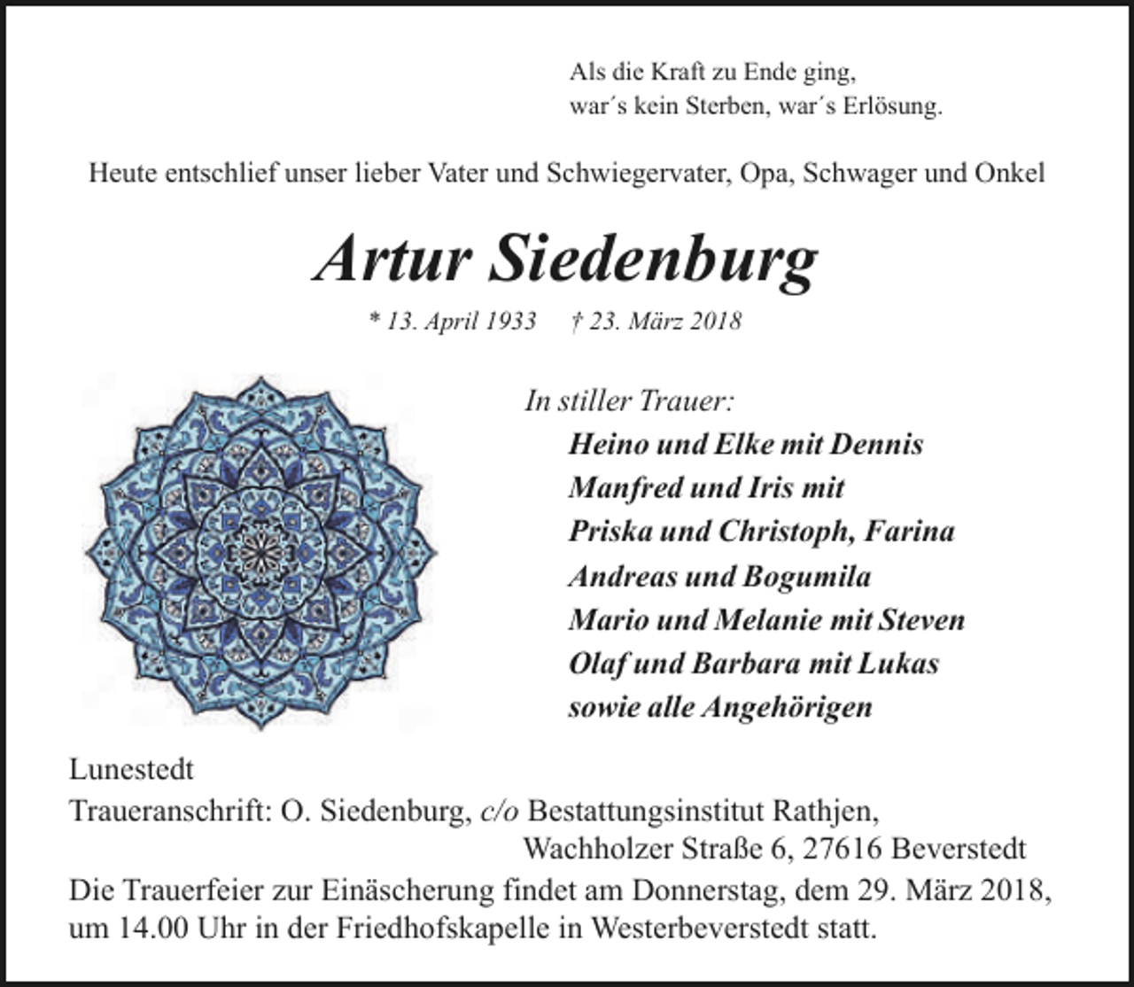 <p>Als die Kraft zu Ende ging,<br />war´s kein Sterben, war´s Erlösung.</p><p>Heute entschlief unser lieber Vater und Schwiegervater, Opa, Schwager und Onkel</p><p>Artur Siedenburg<br />* 13. April 1933</p><p>† 23. März 2018</p><p>In stiller Trauer:<br />Heino und Elke mit Dennis<br />Manfred und Iris mit<br />Priska und Christoph, Farina<br />Andreas und Bogumila<br />Mario und Melanie mit Steven<br />Olaf und Barbara mit Lukas<br />sowie alle Angehörigen<br />Lunestedt<br />Traueranschrift: O. Siedenburg, c/o Bestattungsinstitut Rathjen,<br />Wachholzer Straße 6, 27616 Beverstedt<br />Die Trauerfeier zur Einäscherung findet am Donnerstag, dem 29. März 2018,<br />um 14.00 Uhr in der Friedhofskapelle in Westerbeverstedt statt.</p>