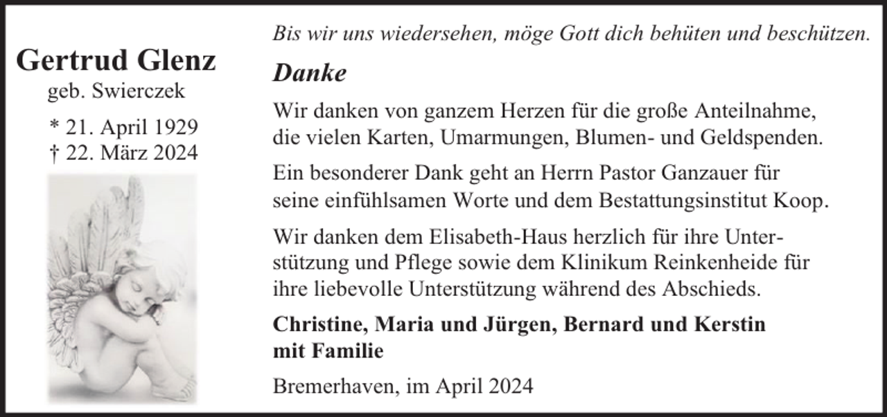 <p>Gertrud Glenz<br />geb. Swierczek</p><p>* 21. April 1929<br />† 22. März 2024</p><p>Bis wir uns wiedersehen, möge Gott dich behüten und beschützen.</p><p>Danke<br />Wir danken von ganzem Herzen für die große Anteilnahme,<br />die vielen Karten, Umarmungen, Blumen- und Geldspenden.<br />Ein besonderer Dank geht an Herrn Pastor Ganzauer für<br />seine einfühlsamen Worte und dem Bestattungsinstitut Koop.<br />Wir danken dem Elisabeth-Haus herzlich für ihre Unterstützung und Pflege sowie dem Klinikum Reinkenheide für<br />ihre liebevolle Unterstützung während des Abschieds.<br />Christine, Maria und Jürgen, Bernard und Kerstin<br />mit Familie<br />Bremerhaven, im April 2024</p>