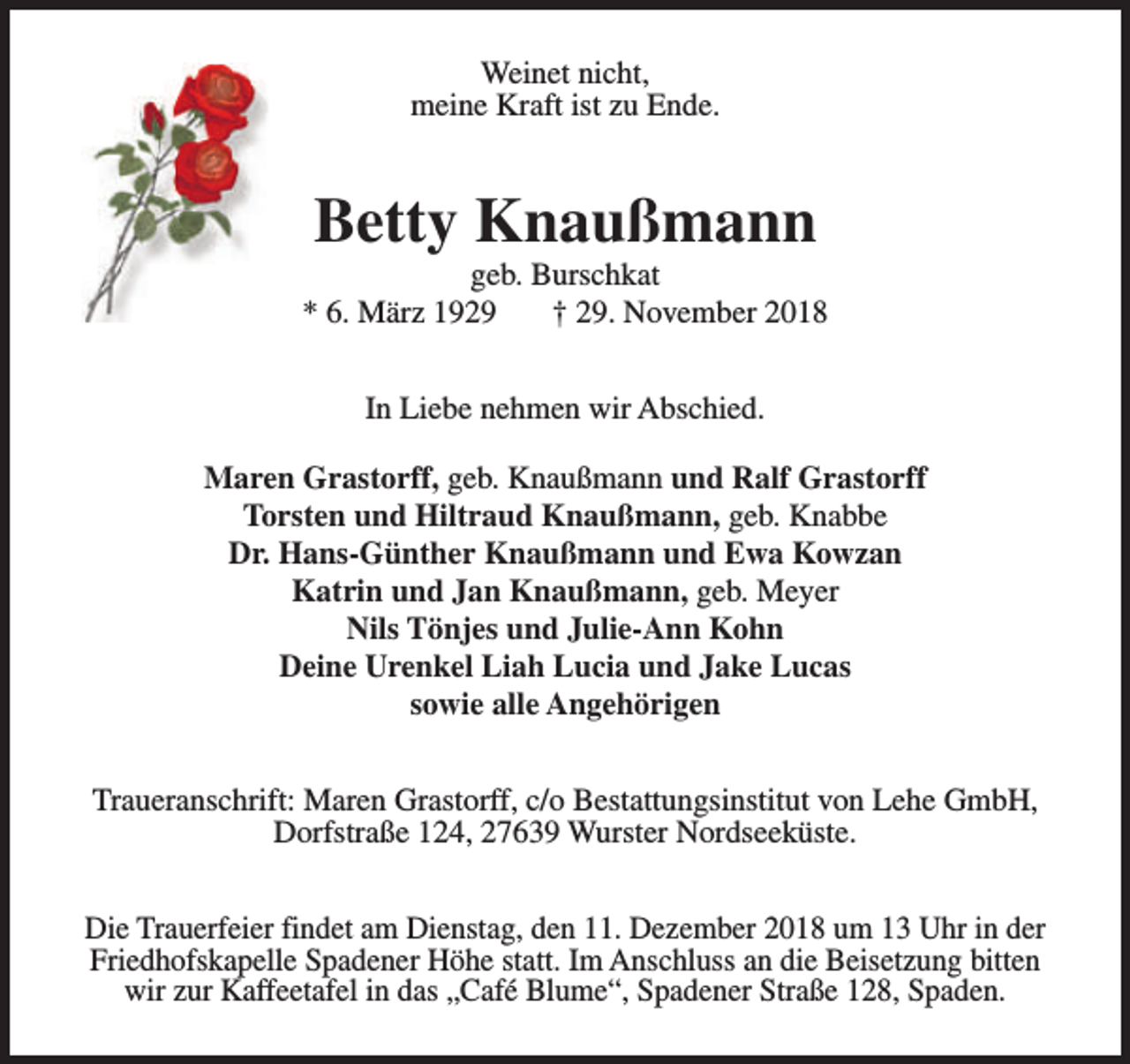 <p>Weinet nicht,<br />meine Kraft ist zu Ende.</p><p>Betty Knaußmann</p><p>geb. Burschkat<br />* 6. März 1929<br />† 29. November 2018<br />In Liebe nehmen wir Abschied.<br />Maren Grastorff, geb. Knaußmann und Ralf Grastorff<br />Torsten und Hiltraud Knaußmann, geb. Knabbe<br />Dr. Hans-Günther Knaußmann und Ewa Kowzan<br />Katrin und Jan Knaußmann, geb. Meyer<br />Nils Tönjes und Julie-Ann Kohn<br />Deine Urenkel Liah Lucia und Jake Lucas<br />sowie alle Angehörigen<br />Traueranschrift: Maren Grastorff, c/o Bestattungsinstitut von Lehe GmbH,<br />Dorfstraße 124, 27639 Wurster Nordseeküste.<br />Die Trauerfeier findet am Dienstag, den 11. Dezember 2018 um 13 Uhr in der<br />Friedhofskapelle Spadener Höhe statt. Im Anschluss an die Beisetzung bitten<br />wir zur Kaffeetafel in das „Café Blume“, Spadener Straße 128, Spaden.</p>