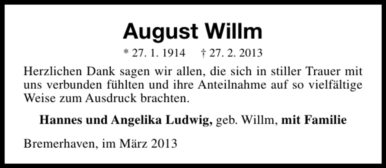 <p>August Willm<br />* 27. 1. 1914</p><p>† 27. 2. 2013</p><p>Herzlichen Dank sagen wir allen, die sich in stiller Trauer mit<br />uns verbunden fühlten und ihre Anteilnahme auf so vielfältige<br />Weise zum Ausdruck brachten.<br />Hannes und Angelika Ludwig, geb. Willm, mit Familie<br />Bremerhaven, im März 2013</p>