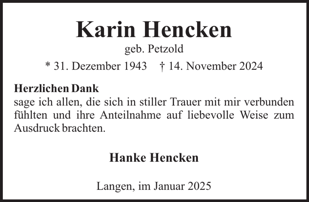 <p>Karin Hencken<br />geb. Petzold<br />* 31. Dezember 1943 † 14. November 2024<br />Herzlichen Dank<br />sage ich allen, die sich in stiller Trauer mit mir verbunden<br />fühlten und ihre Anteilnahme auf liebevolle Weise zum<br />Ausdruck brachten.</p><p>Hanke Hencken<br />Langen, im Januar 2025</p>