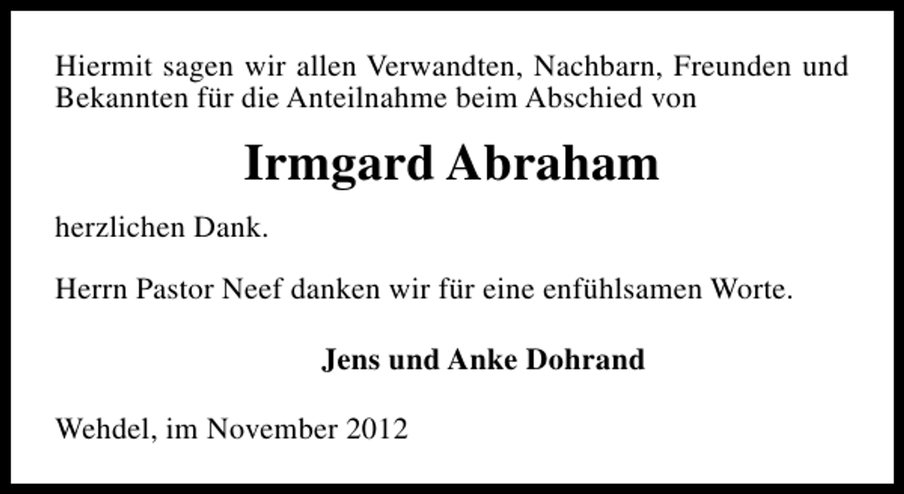 <p>Hiermit sagen wir allen Verwandten, Nachbarn, Freunden und<br />Bekannten für die Anteilnahme beim Abschied von</p><p>Irmgard Abraham<br />herzlichen Dank.<br />Herrn Pastor Neef danken wir für eine enfühlsamen Worte.<br />Jens und Anke Dohrand<br />Wehdel, im November 2012</p>