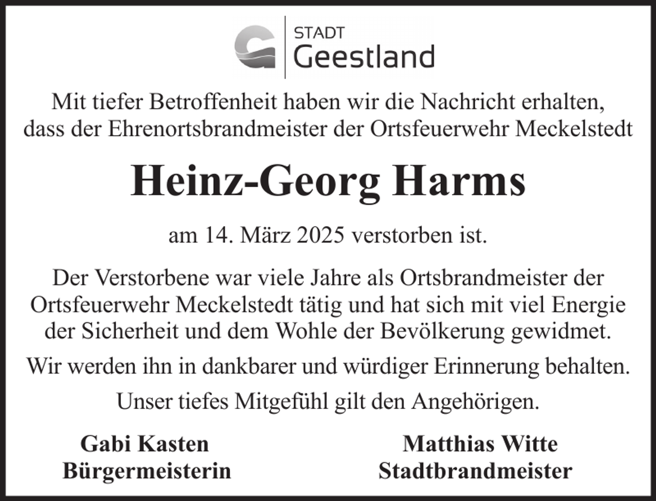 <p>Mit tiefer Betroffenheit haben wir die Nachricht erhalten,<br />dass der Ehrenortsbrandmeister der Ortsfeuerwehr Meckelstedt</p><p>Heinz-Georg Harms<br />am 14. März 2025 verstorben ist.<br />Der Verstorbene war viele Jahre als Ortsbrandmeister der<br />Ortsfeuerwehr Meckelstedt tätig und hat sich mit viel Energie<br />der Sicherheit und dem Wohle der Bevölkerung gewidmet.<br />Wir werden ihn in dankbarer und würdiger Erinnerung behalten.<br />Unser tiefes Mitgefühl gilt den Angehörigen.<br />Gabi Kasten<br />Bürgermeisterin</p><p>Matthias Witte<br />Stadtbrandmeister</p>