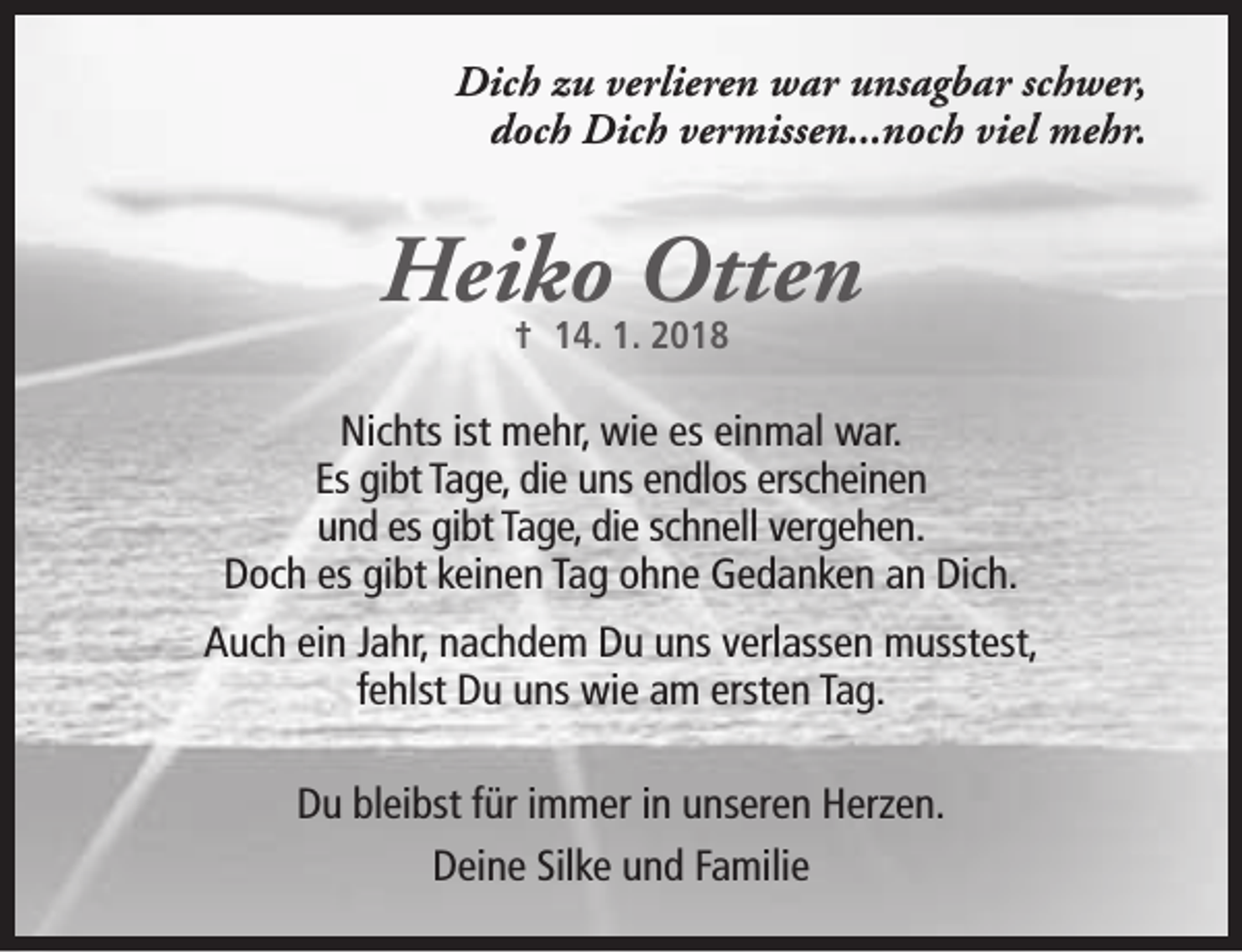 <p>Dich zu verlieren war unsagbar schwer,<br />doch Dich vermissen...noch viel mehr.</p><p>Heiko Otten<br />† 14. 1. 2018</p><p>Nichts ist mehr, wie es einmal war.<br />Es gibt Tage, die uns endlos erscheinen<br />und es gibt Tage, die schnell vergehen.<br />Doch es gibt keinen Tag ohne Gedanken an Dich.<br />Auch ein Jahr, nachdem Du uns verlassen musstest,<br />fehlst Du uns wie am ersten Tag.<br />Du bleibst für immer in unseren Herzen.<br />Deine Silke und Familie</p>