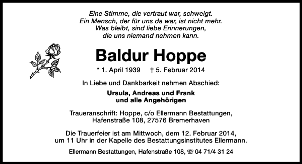 <p>Eine Stimme, die vertraut war, schweigt.<br />Ein Mensch, der für uns da war, ist nicht mehr.<br />Was bleibt, sind liebe Erinnerungen,<br />die uns niemand nehmen kann.</p><p>Baldur Hoppe<br />* 1. April 1939</p><p>† 5. Februar 2014</p><p>In Liebe und Dankbarkeit nehmen Abschied:<br />Ursula, Andreas und Frank<br />und alle Angehörigen<br />Traueranschrift: Hoppe, c/o Ellermann Bestattungen,<br />Hafenstraße 108, 27576 Bremerhaven<br />Die Trauerfeier ist am Mittwoch, dem 12. Februar 2014,<br />um 11 Uhr in der Kapelle des Bestattungsinstitutes Ellermann.<br />Ellermann Bestattungen, Hafenstraße 108, s 04 71/4 31 24</p>