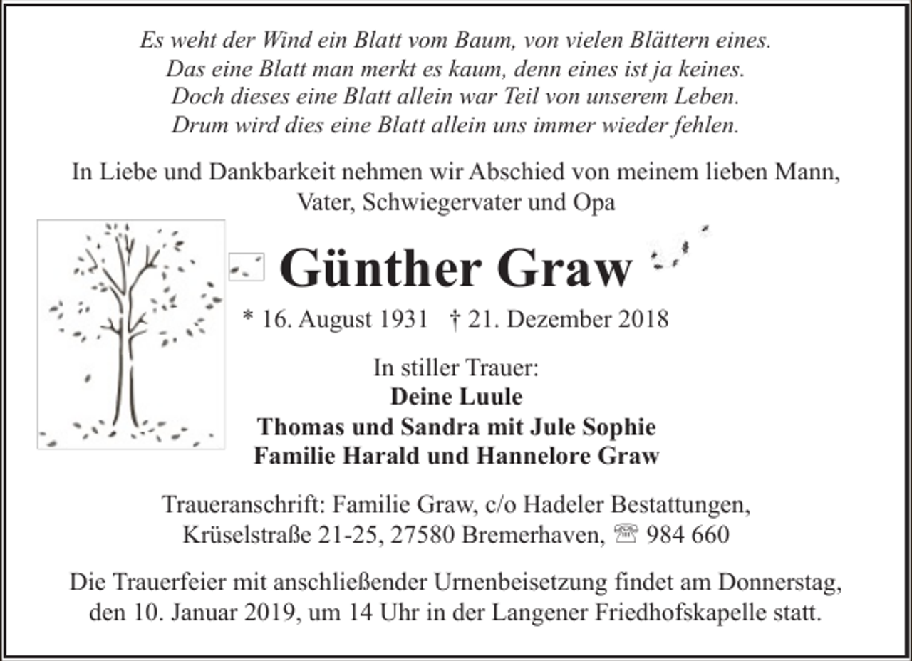 <p>Es weht der Wind ein Blatt vom Baum, von vielen Blättern eines.<br />Das eine Blatt man merkt es kaum, denn eines ist ja keines.<br />Doch dieses eine Blatt allein war Teil von unserem Leben.<br />Drum wird dies eine Blatt allein uns immer wieder fehlen.</p><p>In Liebe und Dankbarkeit nehmen wir Abschied von meinem lieben Mann,<br />Vater, Schwiegervater und Opa</p><p>Günther Graw</p><p>* 16. August 1931 † 21. Dezember 2018<br />In stiller Trauer:<br />Deine Luule<br />Thomas und Sandra mit Jule Sophie<br />Familie Harald und Hannelore Graw<br />Traueranschrift: Familie Graw, c/o Hadeler Bestattungen,<br />Krüselstraße 21-25, 27580 Bremerhaven, ' 984 660<br />Die Trauerfeier mit anschließender Urnenbeisetzung findet am Donnerstag,<br />den 10. Januar 2019, um 14 Uhr in der Langener Friedhofskapelle statt.</p>