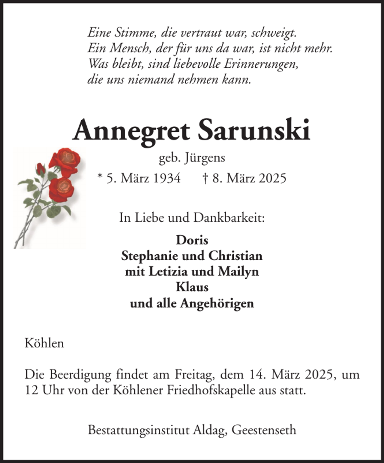 <p>Eine Stimme, die vertraut war, schweigt.<br />Ein Mensch, der für uns da war, ist nicht mehr.<br />Was bleibt, sind liebevolle Erinnerungen,<br />die uns niemand nehmen kann.</p><p>Annegret Sarunski<br />geb. Jürgens<br />* 5. März 1934 † 8. März 2025<br />In Liebe und Dankbarkeit:<br />Doris<br />Stephanie und Christian<br />mit Letizia und Mailyn<br />Klaus<br />und alle Angehörigen<br />Köhlen<br />Die Beerdigung findet am Freitag, dem 14. März 2025, um<br />12 Uhr von der Köhlener Friedhofskapelle aus statt.<br />Bestattungsinstitut Aldag, Geestenseth</p>