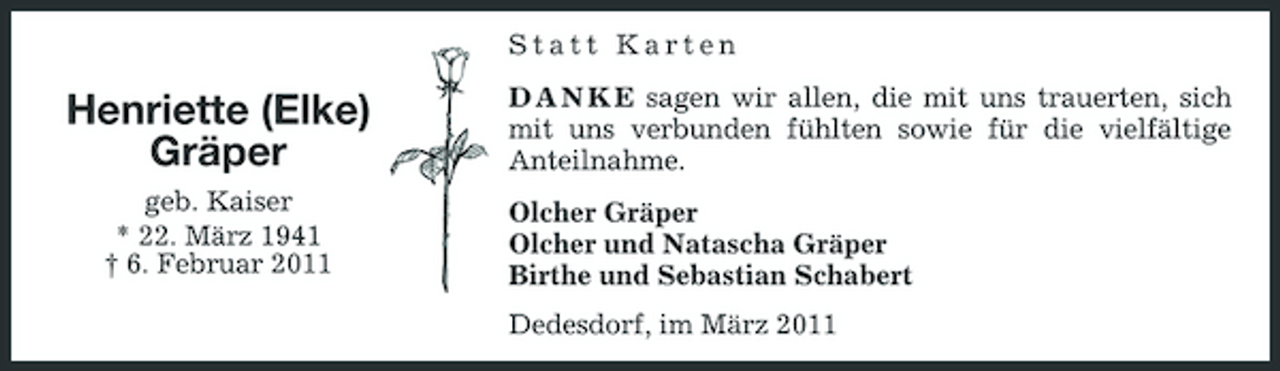 <p>Statt Karten</p><p>Henriette (Elke) Gräper<br />geb. Kaiser * 22. März 1941 † 6. Februar 2011</p><p>D A N K E sagen wir allen, die mit uns trauerten, sich mit uns verbunden fühlten sowie für die vielfältige Anteilnahme. Olcher Gräper Olcher und Natascha Gräper Birthe und Sebastian Schabert Dedesdorf, im März 2011</p>