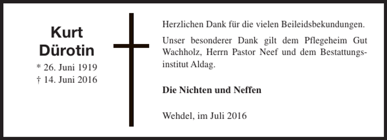 <p>Kurt<br />Dürotin<br />* 26. Juni 1919<br />† 14. Juni 2016</p><p>Herzlichen Dank für die vielen Beileidsbekundungen.<br />Unser besonderer Dank gilt dem Pflegeheim Gut<br />Wachholz, Herrn Pastor Neef und dem Bestattungsinstitut Aldag.<br />Die Nichten und Neffen<br />Wehdel, im Juli 2016</p>