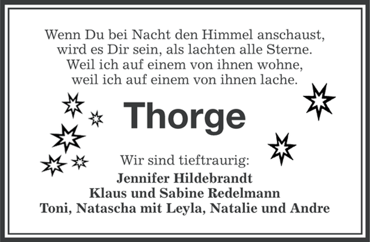 <p>Wenn Du bei Nacht den Himmel anschaust,<br />wird es Dir sein, als lachten alle Sterne.<br />Weil ich auf einem von ihnen wohne,<br />weil ich auf einem von ihnen lache.</p>
<p>Thorge<br />Wir sind tieftraurig:<br />Jennifer Hildebrandt<br />Klaus und Sabine Redelmann<br />Toni, Natascha mit Leyla, Natalie und Andre</p>
