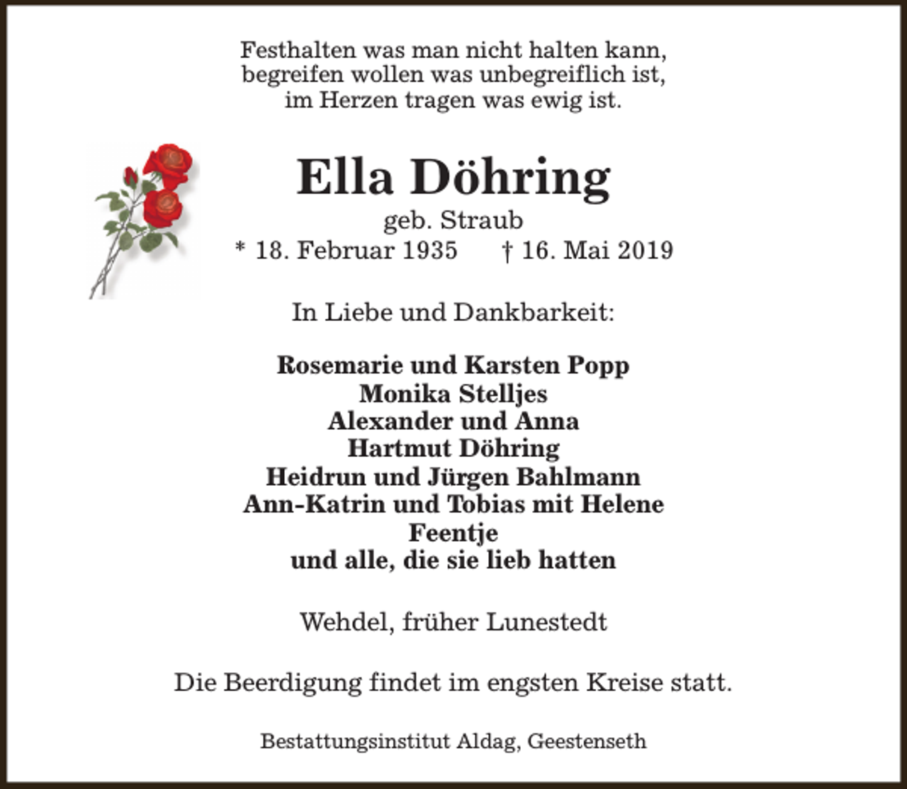 <p>Festhalten was man nicht halten kann,<br />begreifen wollen was unbegreiflich ist,<br />im Herzen tragen was ewig ist.</p><p>Ella Döhring</p><p>geb. Straub<br />* 18. Februar 1935<br />† 16. Mai 2019<br />In Liebe und Dankbarkeit:<br />Rosemarie und Karsten Popp<br />Monika Stelljes<br />Alexander und Anna<br />Hartmut Döhring<br />Heidrun und Jürgen Bahlmann<br />Ann-Katrin und Tobias mit Helene<br />Feentje<br />und alle, die sie lieb hatten<br />Wehdel, früher Lunestedt<br />Die Beerdigung findet im engsten Kreise statt.<br />Bestattungsinstitut Aldag, Geestenseth</p>