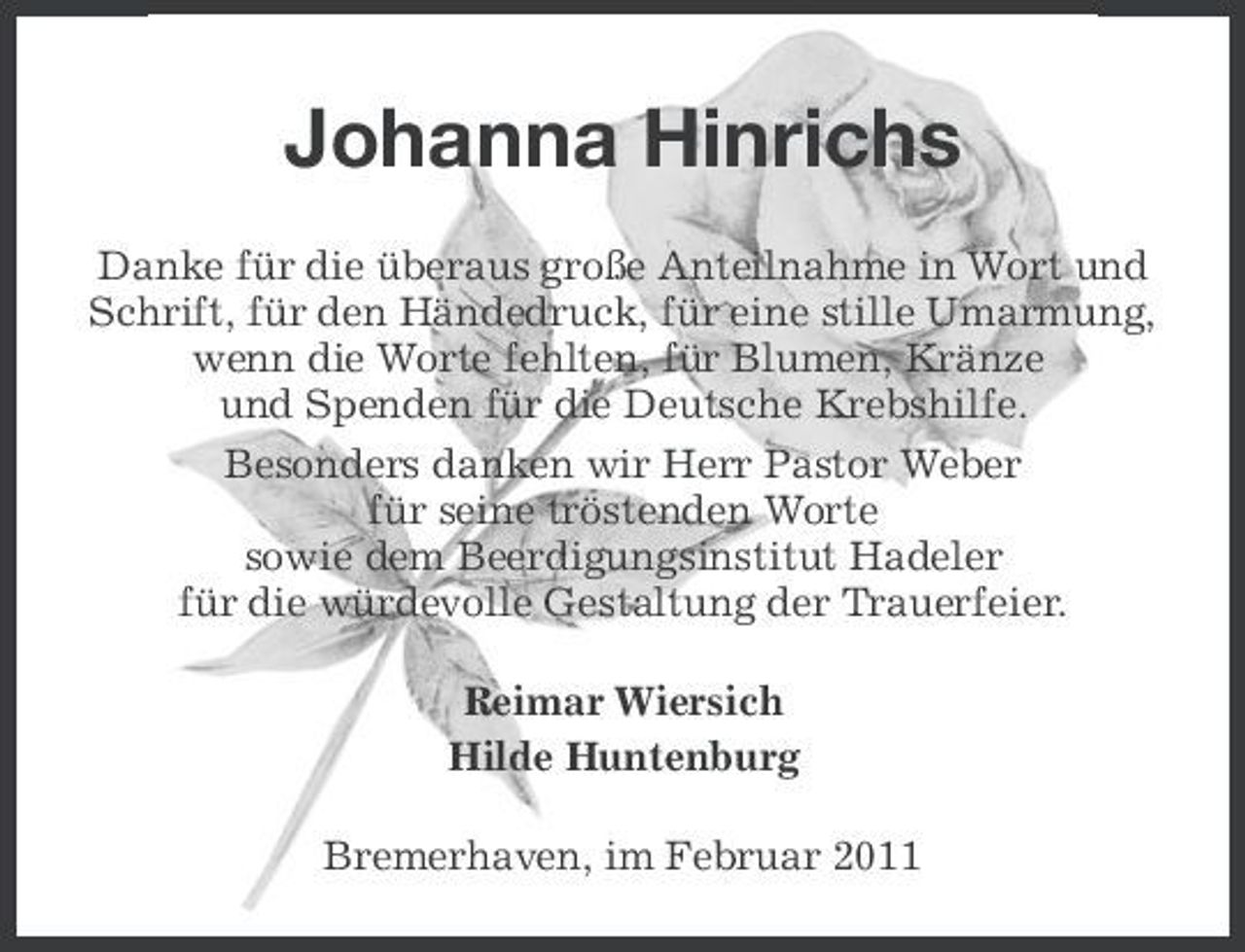 <p>Johanna Hinrichs<br />Danke für die überaus große Anteilnahme in Wort und Schrift, für den Händedruck, für eine stille Umarmung, wenn die Worte fehlten, für Blumen, Kränze und Spenden für die Deutsche Krebshilfe. Besonders danken wir Herr Pastor Weber für seine tröstenden Worte sowie dem Beerdigungsinstitut Hadeler für die würdevolle Gestaltung der Trauerfeier. Reimar Wiersich Hilde Huntenburg Bremerhaven, im Februar 2011</p>