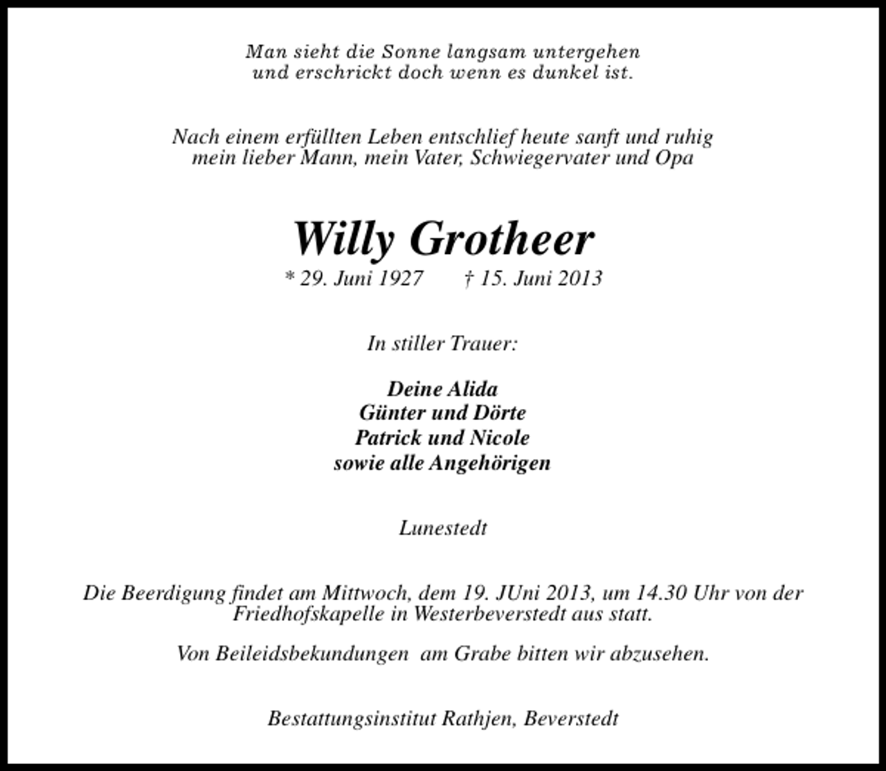 <p>Man sieht die Sonne langsam untergehen<br />und erschrickt doch wenn es dunkel ist.</p><p>Nach einem erfüllten Leben entschlief heute sanft und ruhig<br />mein lieber Mann, mein Vater, Schwiegervater und Opa</p><p>Willy Grotheer</p><p>* 29. Juni 1927</p><p>† 15. Juni 2013</p><p>In stiller Trauer:<br />Deine Alida<br />Günter und Dörte<br />Patrick und Nicole<br />sowie alle Angehörigen<br />Lunestedt<br />Die Beerdigung findet am Mittwoch, dem 19. JUni 2013, um 14.30 Uhr von der<br />Friedhofskapelle in Westerbeverstedt aus statt.<br />Von Beileidsbekundungen am Grabe bitten wir abzusehen.<br />Bestattungsinstitut Rathjen, Beverstedt</p>