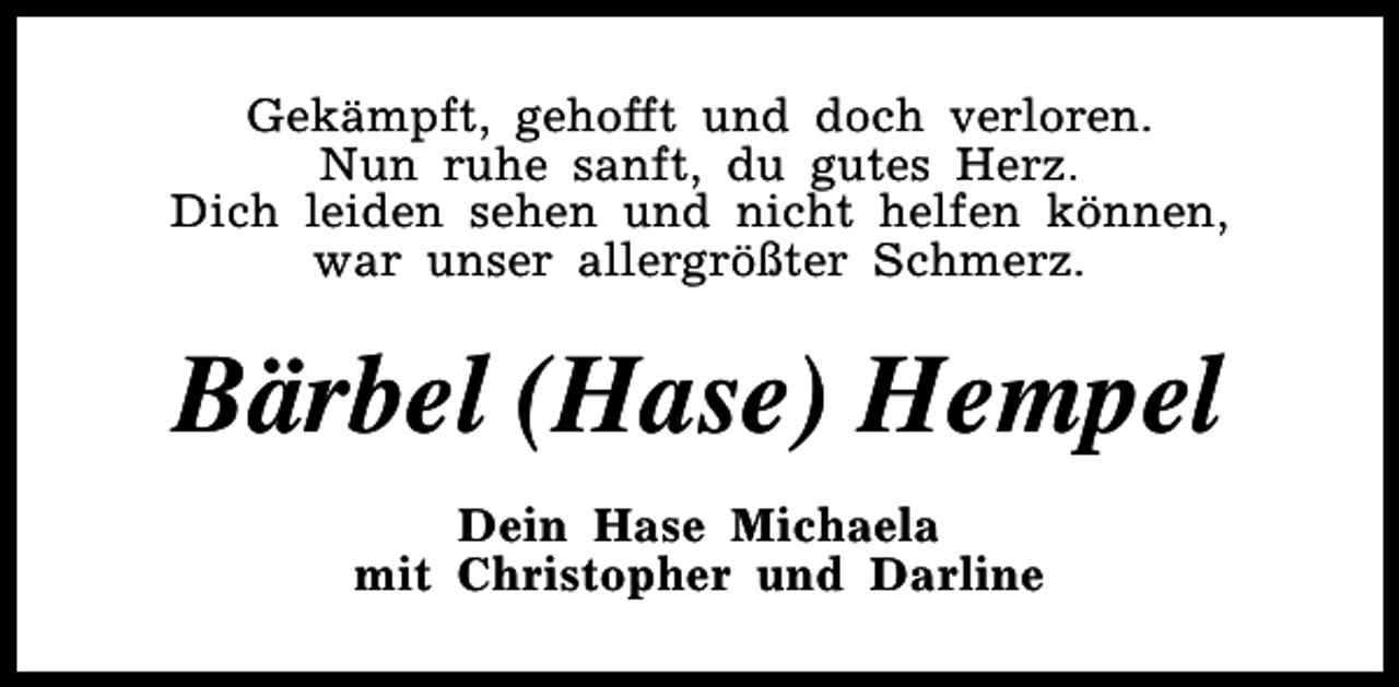 <p>Gekämpft, gehofft und doch verloren.<br />Nun ruhe sanft, du gutes Herz.<br />Dich leiden sehen und nicht helfen können,<br />war unser allergrößter Schmerz.</p><p>Bärbel (Hase) Hempel<br />Dein Hase Michaela<br />mit Christopher und Darline</p>