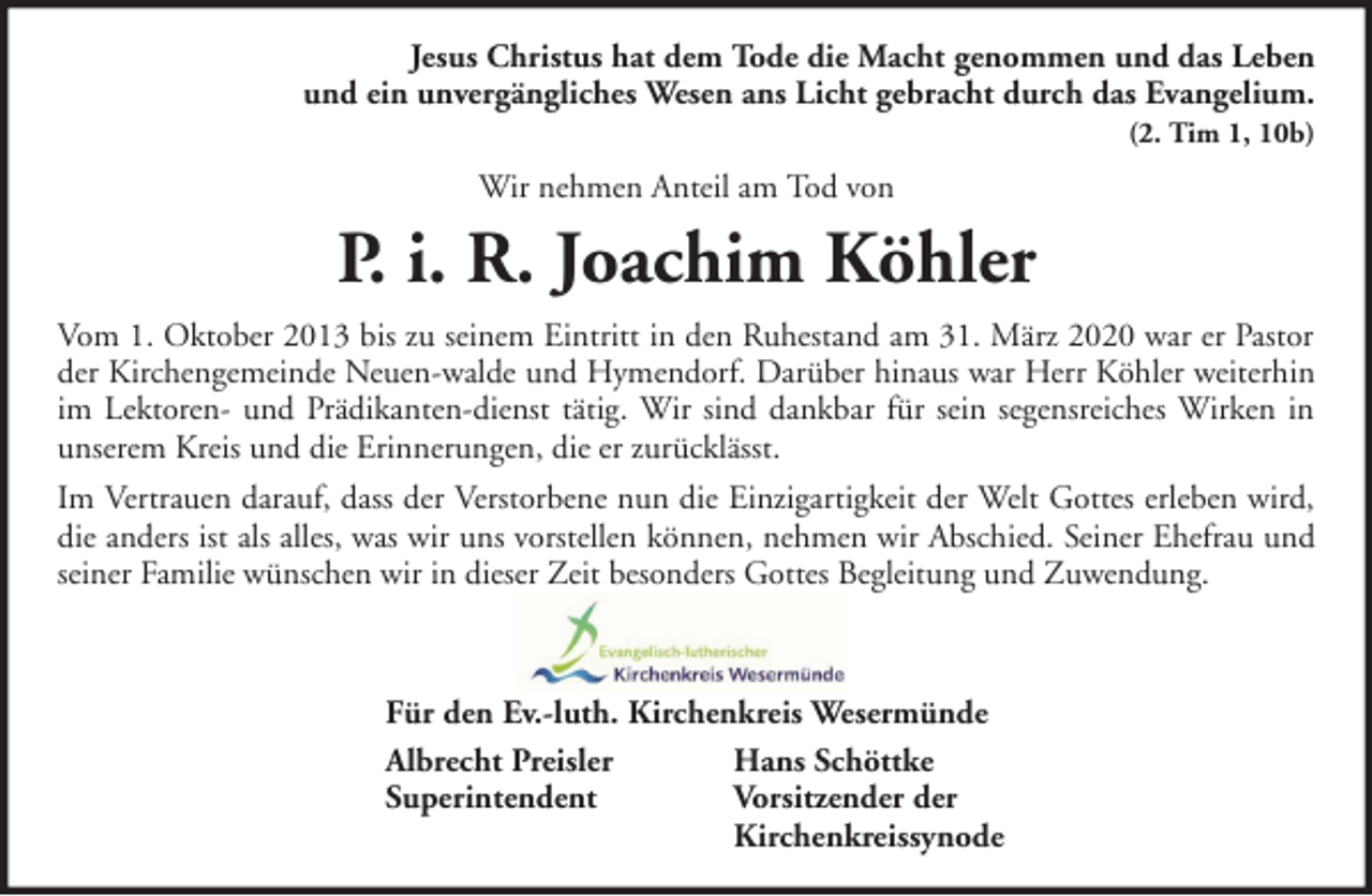 <p>Jesus Christus hat dem Tode die Macht genommen und das Leben<br />und ein unvergängliches Wesen ans Licht gebracht durch das Evangelium.<br />(2. Tim 1, 10b)</p><p>Wir nehmen Anteil am Tod von</p><p>P. i. R. Joachim Köhler<br />Vom 1. Oktober 2013 bis zu seinem Eintritt in den Ruhestand am 31. März 2020 war er Pastor<br />der Kirchengemeinde Neuen-walde und Hymendorf. Darüber hinaus war Herr Köhler weiterhin<br />im Lektoren- und Prädikanten-dienst tätig. Wir sind dankbar für sein segensreiches Wirken in<br />unserem Kreis und die Erinnerungen, die er zurücklässt.<br />Im Vertrauen darauf, dass der Verstorbene nun die Einzigartigkeit der Welt Gottes erleben wird,<br />die anders ist als alles, was wir uns vorstellen können, nehmen wir Abschied. Seiner Ehefrau und<br />seiner Familie wünschen wir in dieser Zeit besonders Gottes Begleitung und Zuwendung.</p><p>Für den Ev.-luth. Kirchenkreis Wesermünde<br />Albrecht Preisler<br />Hans Schöttke<br />Superintendent<br />Vorsitzender der<br />Kirchenkreissynode</p>