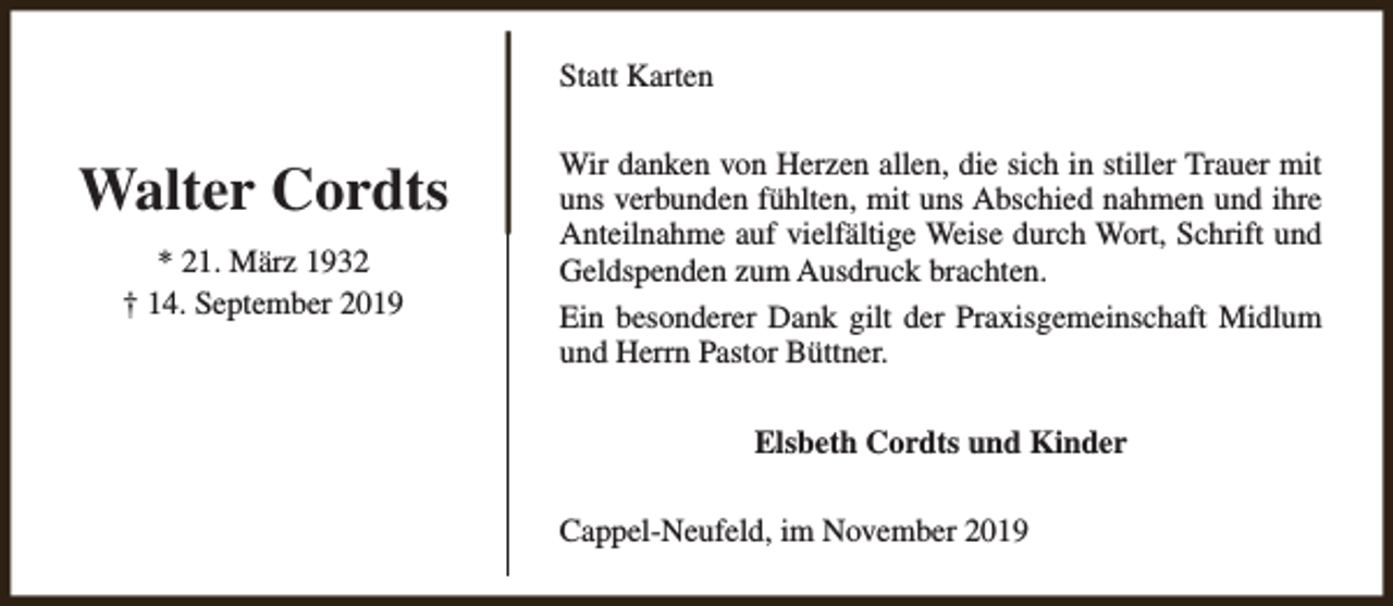 <p>Statt Karten</p><p>Walter Cordts<br />* 21. März 1932<br />† 14. September 2019</p><p>Wir danken von Herzen allen, die sich in stiller Trauer mit<br />uns verbunden fühlten, mit uns Abschied nahmen und ihre<br />Anteilnahme auf vielfältige Weise durch Wort, Schrift und<br />Geldspenden zum Ausdruck brachten.<br />Ein besonderer Dank gilt der Praxisgemeinschaft Midlum<br />und Herrn Pastor Büttner.<br />Elsbeth Cordts und Kinder<br />Cappel-Neufeld, im November 2019</p>