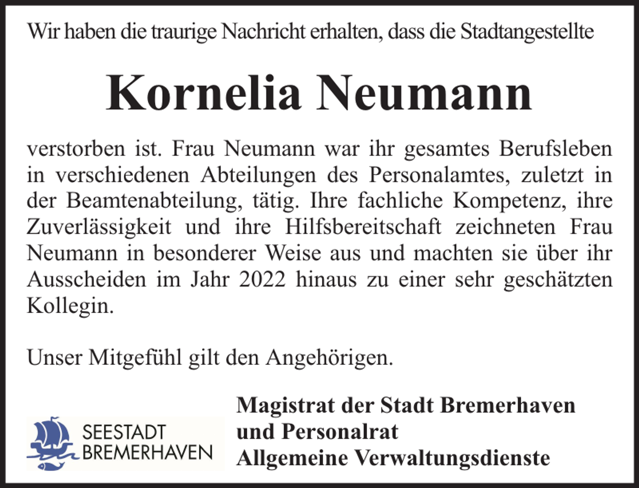 <p>Wir haben die traurige Nachricht erhalten, dass die Stadtangestellte</p><p>Kornelia Neumann<br />verstorben ist. Frau Neumann war ihr gesamtes Berufsleben<br />in verschiedenen Abteilungen des Personalamtes, zuletzt in<br />der Beamtenabteilung, tätig. Ihre fachliche Kompetenz, ihre<br />Zuverlässigkeit und ihre Hilfsbereitschaft zeichneten Frau<br />Neumann in besonderer Weise aus und machten sie über ihr<br />Ausscheiden im Jahr 2022 hinaus zu einer sehr geschätzten<br />Kollegin.<br />Unser Mitgefühl gilt den Angehörigen.<br />Magistrat der Stadt Bremerhaven<br />und Personalrat<br />Allgemeine Verwaltungsdienste</p>