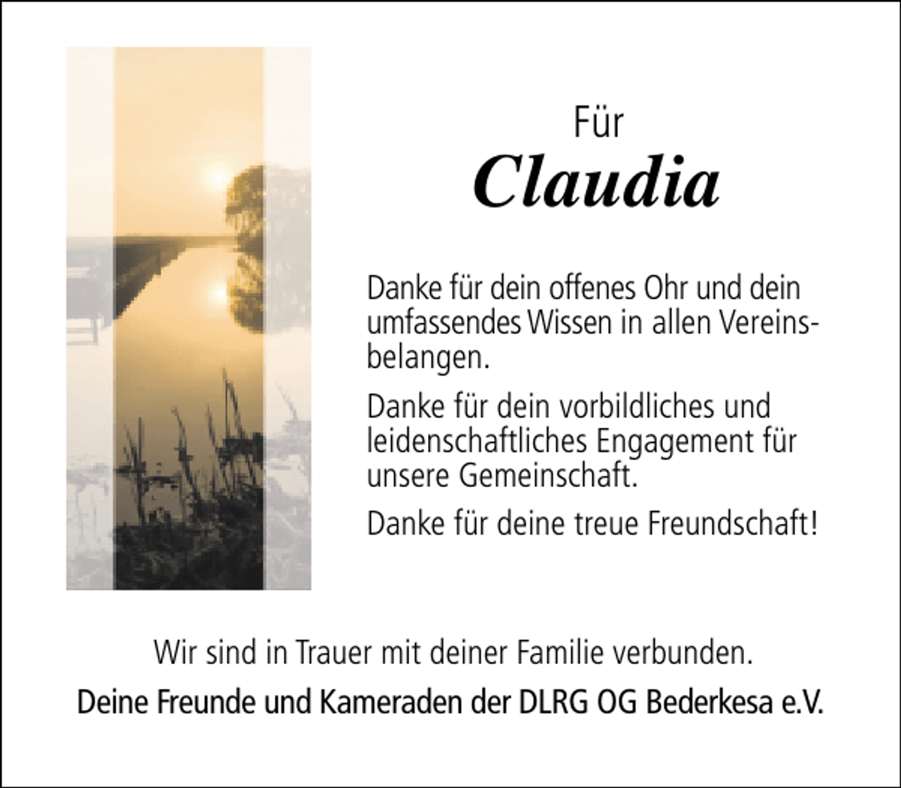 <p>Für</p><p>Claudia<br />Danke für dein offenes Ohr und dein<br />umfassendes Wissen in allen Vereinsbelangen.<br />Danke für dein vorbildliches und<br />leidenschaftliches Engagement für<br />unsere Gemeinschaft.<br />Danke für deine treue Freundschaft!<br />Wir sind in Trauer mit deiner Familie verbunden.<br />Deine Freunde und Kameraden der DLRG OG Bederkesa e.V.</p>