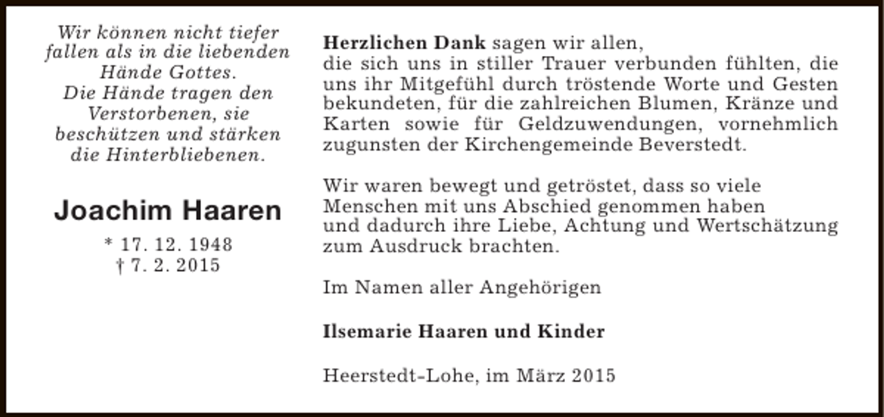 <p>Wir können nicht tiefer<br />fallen als in die liebenden<br />Hände Gottes.<br />Die Hände tragen den<br />Verstorbenen, sie<br />beschützen und stärken<br />die Hinterbliebenen.</p><p>Herzlichen Dank sagen wir allen,<br />die sich uns in stiller Trauer verbunden fühlten, die<br />uns ihr Mitgefühl durch tröstende Worte und Gesten<br />bekundeten, für die zahlreichen Blumen, Kränze und<br />Karten sowie für Geldzuwendungen, vornehmlich<br />zugunsten der Kirchengemeinde Beverstedt.</p><p>Joachim Haaren</p><p>Wir waren bewegt und getröstet, dass so viele<br />Menschen mit uns Abschied genommen haben<br />und dadurch ihre Liebe, Achtung und Wertschätzung<br />zum Ausdruck brachten.</p><p>* 17. 12. 1948<br />† 7. 2. 2015</p><p>Im Namen aller Angehörigen<br />Ilsemarie Haaren und Kinder<br />Heerstedt-Lohe, im März 2015</p>