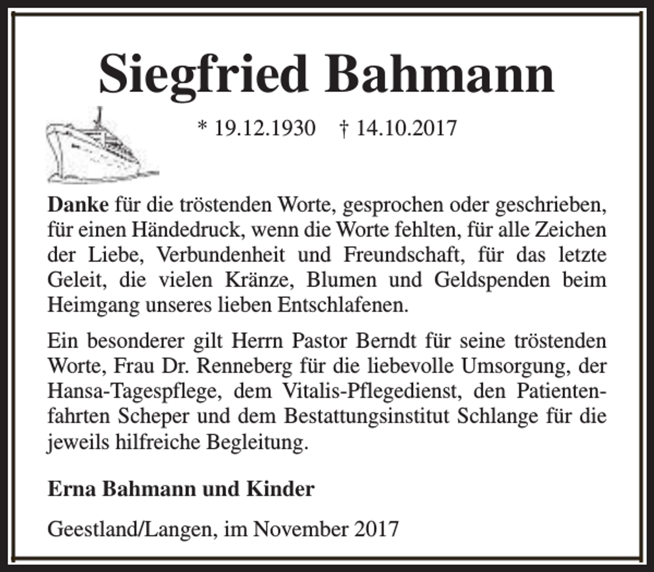 <p>Siegfried Bahmann<br />* 19.12.1930</p><p>† 14.10.2017</p><p>Danke für die tröstenden Worte, gesprochen oder geschrieben,<br />für einen Händedruck, wenn die Worte fehlten, für alle Zeichen<br />der Liebe, Verbundenheit und Freundschaft, für das letzte<br />Geleit, die vielen Kränze, Blumen und Geldspenden beim<br />Heimgang unseres lieben Entschlafenen.<br />Ein besonderer gilt Herrn Pastor Berndt für seine tröstenden<br />Worte, Frau Dr. Renneberg für die liebevolle Umsorgung, der<br />Hansa-Tagespflege, dem Vitalis-Pflegedienst, den Patientenfahrten Scheper und dem Bestattungsinstitut Schlange für die<br />jeweils hilfreiche Begleitung.<br />Erna Bahmann und Kinder<br />Geestland/Langen, im November 2017</p>