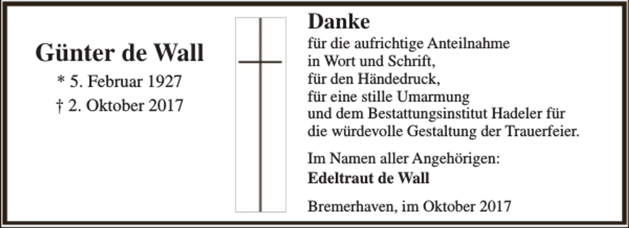 <p>Günter de Wall<br />* 5. Februar 1927<br />† 2. Oktober 2017</p><p>Danke</p><p>für die aufrichtige Anteilnahme<br />in Wort und Schrift,<br />für den Händedruck,<br />für eine stille Umarmung<br />und dem Bestattungsinstitut Hadeler für<br />die würdevolle Gestaltung der Trauerfeier.<br />Im Namen aller Angehörigen:<br />Edeltraut de Wall<br />Bremerhaven, im Oktober 2017</p>
