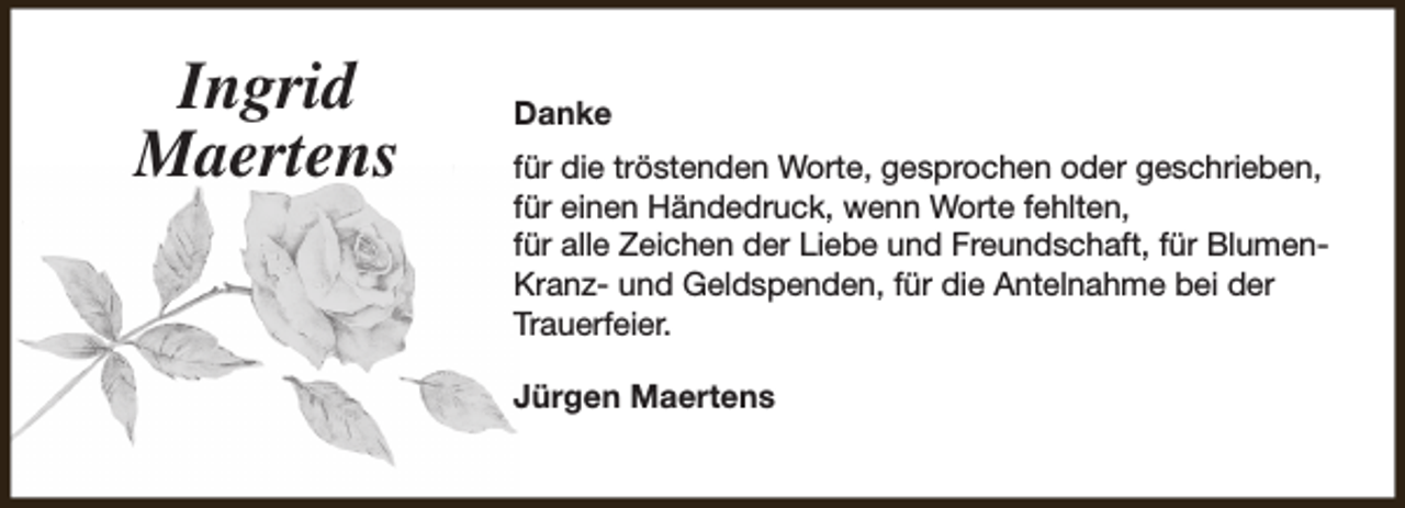 <p>Ingrid<br />Maertens</p><p>Danke<br />für die tröstenden Worte, gesprochen oder geschrieben,<br />für einen Händedruck, wenn Worte fehlten,<br />für alle Zeichen der Liebe und Freundschaft, für BlumenKranz- und Geldspenden, für die Antelnahme bei der<br />Trauerfeier.<br />Jürgen Maertens</p>