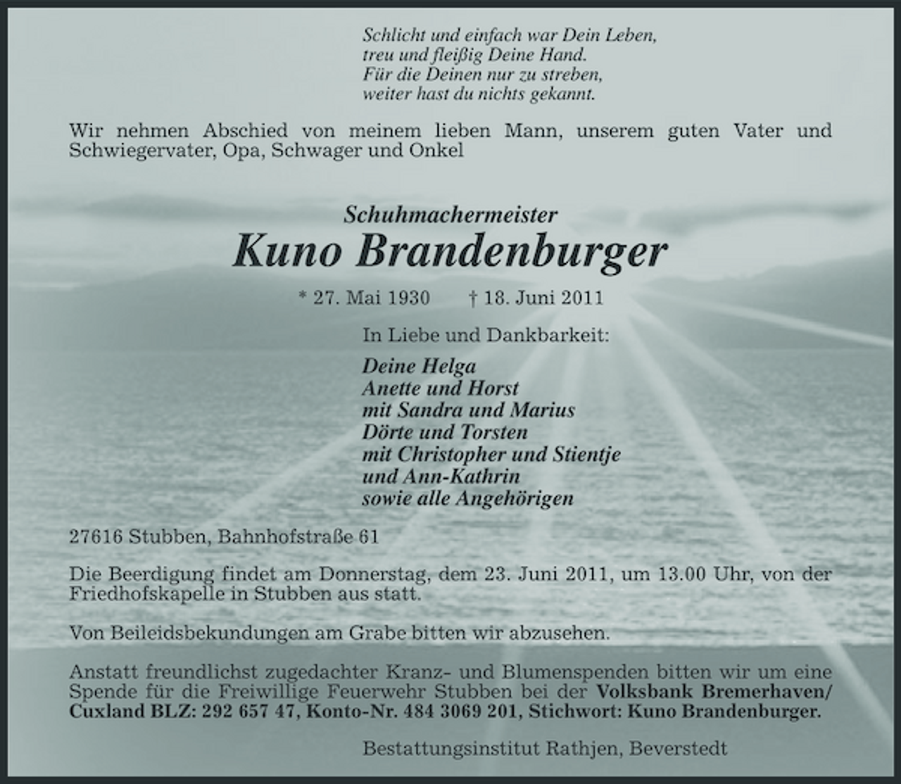 <p>Schlicht und einfach war Dein Leben, treu und fleißig Deine Hand. Für die Deinen nur zu streben, weiter hast du nichts gekannt. Wir nehmen Abschied von meinem lieben Mann, unserem guten Vater und Schwiegervater, Opa, Schwager und Onkel</p><p>Schuhmachermeister</p><p>Kuno Brandenburger<br />* 27. Mai 1930 † 18. Juni 2011 In Liebe und Dankbarkeit:</p><p>Deine Helga Anette und Horst mit Sandra und Marius Dörte und Torsten mit Christopher und Stientje und Ann-Kathrin sowie alle Angehörigen<br />27616 Stubben, Bahnhofstraße 61 Die Beerdigung findet am Donnerstag, dem 23. Juni 2011, um 13.00 Uhr, von der Friedhofskapelle in Stubben aus statt. Von Beileidsbekundungen am Grabe bitten wir abzusehen. Anstatt freundlichst zugedachter Kranz- und Blumenspenden bitten wir um eine Spende für die Freiwillige Feuerwehr Stubben bei der Volksbank Bremerhaven/ Cuxland BLZ: 292 657 47, Konto-Nr. 484 3069 201, Stichwort: Kuno Brandenburger. Bestattungsinstitut Rathjen, Beverstedt</p>