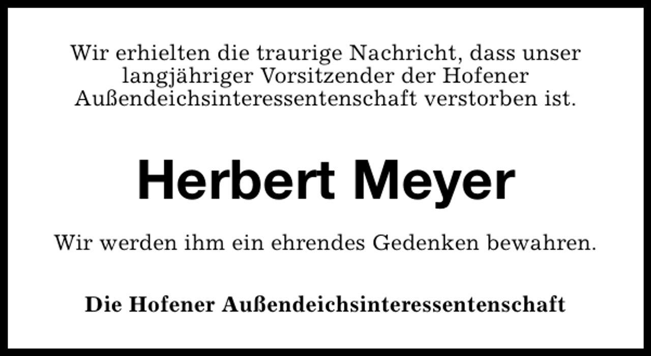 <p>Wir erhielten die traurige Nachricht, dass unser<br />langjähriger Vorsitzender der Hofener<br />Außendeichsinteressentenschaft verstorben ist.</p><p>Herbert Meyer<br />Wir werden ihm ein ehrendes Gedenken bewahren.<br />Die Hofener Außendeichsinteressentenschaft</p>