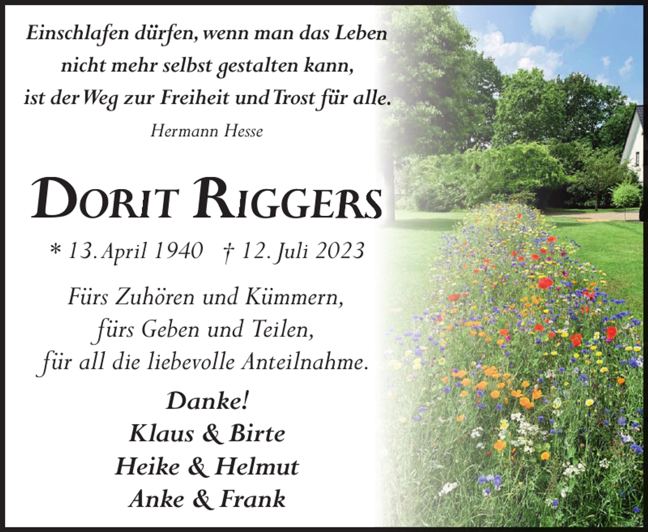 <p>Einschlafen dürfen,wenn man das Lebe<br />nicht mehr selbst gestalten kann,<br />ist derWeg zur Freiheit undTrost für all<br />Hermann Hesse</p><p>DORIIT RIGGE</p><p>S</p><p>* 13.April 1940 † 12. Juli 2023</p><p>Fürs Zuhören und Kümmern,<br />fürs Geben und Teilen,<br />für all die liebevolle Anteilnahme.<br />Danke!<br />Klaus &amp; Birte<br />Heike &amp; Helmut<br />Anke &amp; Frank</p>