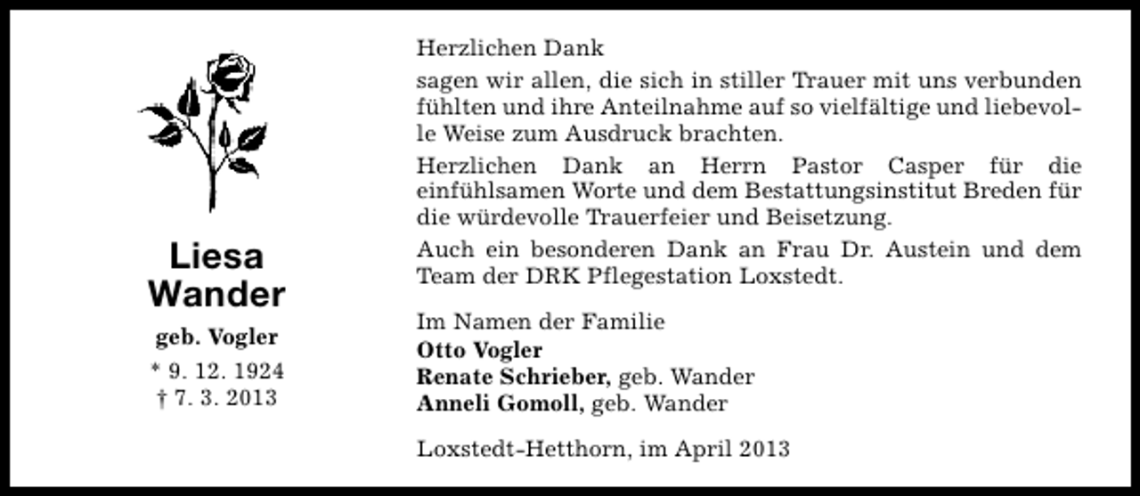 <p>Liesa<br />Wander<br />geb. Vogler<br />* 9. 12. 1924<br />† 7. 3. 2013</p><p>Herzlichen Dank<br />sagen wir allen, die sich in stiller Trauer mit uns verbunden<br />fühlten und ihre Anteilnahme auf so vielfältige und liebevolle Weise zum Ausdruck brachten.<br />Herzlichen Dank an Herrn Pastor Casper für die<br />einfühlsamen Worte und dem Bestattungsinstitut Breden für<br />die würdevolle Trauerfeier und Beisetzung.<br />Auch ein besonderen Dank an Frau Dr. Austein und dem<br />Team der DRK Pflegestation Loxstedt.<br />Im Namen der Familie<br />Otto Vogler<br />Renate Schrieber, geb. Wander<br />Anneli Gomoll, geb. Wander<br />Loxstedt-Hetthorn, im April 2013</p>